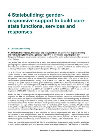 Assessment of the evidence of links between gender equality, peacebuilding and statebuilding 32 
4 Statebuilding: gender- responsive support to build core state functions, services and responses 
4.1 Justice and security 
4.1.1 What is the evidence, knowledge and analytical base on approaches to peacebuilding and statebuilding to integrate a gender perspective in justice and security provision? 
The general findings on gender-sensitive approaches to reform of the justice and security sector have a number of key features. 
First, before 2000 and the landmark UNSCR 1325, there appears to have been very limited consideration of gender perspective approaches to (and studies of) justice reforms and security sector reform (SSR) more widely. This is the case in both the academic and the policy literature. The literature also reflects the relative infancy of social and political analyses of justice and SSR in general (Domingo and Sieder, 2001). 
UNSCR 1325 was a key moment in the international agenda on gender, security and conflict. It gave the UN an explicit mandate to take a serious look at the particular ways in which women experience conflict and post- conflict situations and the importance of ensuring their participation in all aspects of peace and security policy and practice. Since then, and in the international commitments passed since 2008 (such as later UNSC resolutions that relate to this theme – notably UNSCRs 1820, 1888, 1889 and 1960), there has been increased visibility of the global agenda on women, peace and security, and the UNSCRs have alluded explicitly to the importance of justice and security provision, and of women having the voice to express their needs and shape policy outcomes. However, this is a normative agenda, and the evidence on its practical progress is still in its infancy. Essays in Olonisakin et al. (2010), Swaine (2010) and Bell and O’Rourke (2010) are key texts on progress on UNSCR 1325, but mostly do not focus on the provision of justice and security. 
Second, the body of knowledge that has begun to emerge in the past decade to fill some of the knowledge gaps on justice and SSR has tended to be prescriptive and normatively oriented. Meanwhile, the evidence base on what actually works for improved justice and security that address women’s needs remains patchy. Where there is evidence, the policy research relies on country case studies, some of which result from donor-funded studies; and some academic studies that have developed mostly qualitative analysis in the fields of socio-legal and socio- political analysis and legal anthropology (see essays in Jacob et al., 2009; Nyamu-Musembi, 2007; Sieder and Sierra, 2010). This paucity of evidence is connected, in part, to the relatively recent nature of more deliberate approaches to the integration of gender perspectives in the justice and security sectors (Myrttinen, 2009). 
Third, much of the emerging body of work on justice and security provision that deals with FCAS has little, if any, reference to how it might intersect with the international statebuilding agenda. There is somewhat more reference to peacebuilding and gender-responsive security and justice provision, but that is because the international agenda on statebuilding is much more recent (Castillejo, 2011; Ní Aoláin et al., 2011). 
Fourth, and especially in relation to FCAS, there is an emphasis on the purpose of gender-sensitive approaches to justice and security being seen, with some exceptions, as a policy response to VAW in terms of prevention,  