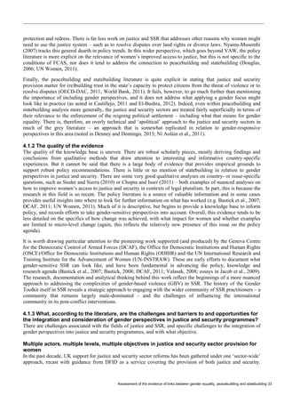 Assessment of the evidence of links between gender equality, peacebuilding and statebuilding 33 
protection and redress. There is far less work on justice and SSR that addresses other reasons why women might need to use the justice system – such as to resolve disputes over land rights or divorce laws. Nyamu-Musembi (2007) tracks this general dearth in policy trends. In this wider perspective, which goes beyond VAW, the policy literature is more explicit on the relevance of women’s improved access to justice, but this is not specific to the conditions of FCAS, nor does it tend to address the connection to peacebuilding and statebuilding (Douglas, 2006; UN Women, 2011). 
Finally, the peacebuilding and statebuilding literature is quite explicit in stating that justice and security provision matter for (re)building trust in the state’s capacity to protect citizens from the threat of violence or to resolve disputes (OECD-DAC, 2011; World Bank, 2011). It fails, however, to go much further than mentioning the importance of including gender perspectives, and it does not address what applying a gender focus might look like in practice (as noted in Castillejo, 2011 and El-Bushra, 2012). Indeed, even within peacebuilding and statebuilding analysis more generally, the justice and security sectors are treated fairly superficially in terms of their relevance to the enforcement of the reigning political settlement – including what that means for gender equality. There is, therefore, an overly technical and ‘apolitical’ approach to the justice and security sectors in much of the grey literature – an approach that is somewhat replicated in relation to gender-responsive perspectives in this area (noted in Denney and Domingo, 2013; Ní Aoláin et al., 2011). 
4.1.2 The quality of the evidence 
The quality of the knowledge base is uneven. There are robust scholarly pieces, mostly deriving findings and conclusions from qualitative methods that draw attention to interesting and informative country-specific experiences. But it cannot be said that there is a large body of evidence that provides empirical grounds to support robust policy recommendations. There is little or no mention of statebuilding in relation to gender perspectives in justice and security. There are some very good qualitative analyses on country- or issue-specific questions, such as Sieder and Sierra (2010) or Chopra and Isser (2011) – both examples of nuanced analyses on how to improve women’s access to justice and security in contexts of legal pluralism. In part, this is because the research in this field is so recent. The policy literature is a source of valuable information and in some cases provides useful insights into where to look for further information on what has worked (e.g. Bastick et al., 2007; DCAF, 2011; UN Women, 2011). Much of it is descriptive, but begins to provide a knowledge base to inform policy, and records efforts to take gender-sensitive perspectives into account. Overall, this evidence tends to be less detailed on the specifics of how change was achieved, with what impact for women and whether examples are limited to micro-level change (again, this reflects the relatively new presence of this issue on the policy agenda). 
It is worth drawing particular attention to the pioneering work supported (and produced) by the Geneva Centre for the Democratic Control of Armed Forces (DCAF), the Office for Democratic Institutions and Human Rights (OSCE)/Office for Democratic Institutions and Human Rights (ODIHR) and the UN International Research and Training Institute for the Advancement of Women (UN-INSTRAW). These are early efforts to document what gender-sensitive SSR can look like, and have been fundamental in advancing the policy, knowledge and research agenda (Bastick et al., 2007; Bastick, 2008; DCAF, 2011; Valasek, 2008; essays in Jacob et al., 2009). The research, documentation and analytical thinking behind this work reflect the beginnings of a more nuanced approach to addressing the complexities of gender-based violence (GBV) in SSR. The history of the Gender Toolkit itself in SSR reveals a strategic approach to engaging with the wider community of SSR practitioners – a community that remains largely male-dominated – and the challenges of influencing the international community in its post-conflict interventions. 
4.1.3 What, according to the literature, are the challenges and barriers to and opportunities for the integration and consideration of gender perspectives in justice and security programmes? 
There are challenges associated with the fields of justice and SSR, and specific challenges to the integration of gender perspectives into justice and security programmes, and with what objective. 
Multiple actors, multiple levels, multiple objectives in justice and security sector provision for women 
In the past decade, UK support for justice and security sector reforms has been gathered under one ‘sector-wide’ approach, recast with guidance from DFID as a service covering the provision of both justice and security.  