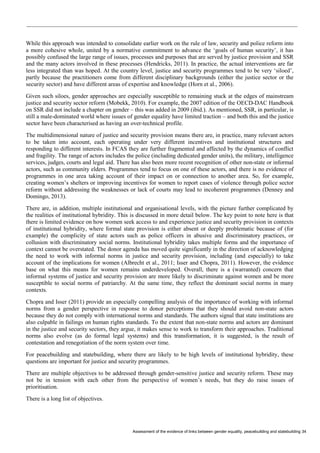 Assessment of the evidence of links between gender equality, peacebuilding and statebuilding 34 
While this approach was intended to consolidate earlier work on the rule of law, security and police reform into a more cohesive whole, united by a normative commitment to advance the ‘goals of human security’, it has possibly confused the large range of issues, processes and purposes that are served by justice provision and SSR and the many actors involved in these processes (Hendricks, 2011). In practice, the actual interventions are far less integrated than was hoped. At the country level, justice and security programmes tend to be very ‘siloed’, partly because the practitioners come from different disciplinary backgrounds (either the justice sector or the security sector) and have different areas of expertise and knowledge (Horn et al., 2006). 
Given such siloes, gender approaches are especially susceptible to remaining stuck at the edges of mainstream justice and security sector reform (Mobekk, 2010). For example, the 2007 edition of the OECD-DAC Handbook on SSR did not include a chapter on gender – this was added in 2009 (ibid.). As mentioned, SSR, in particular, is still a male-dominated world where issues of gender equality have limited traction – and both this and the justice sector have been characterised as having an over-technical profile. 
The multidimensional nature of justice and security provision means there are, in practice, many relevant actors to be taken into account, each operating under very different incentives and institutional structures and responding to different interests. In FCAS they are further fragmented and affected by the dynamics of conflict and fragility. The range of actors includes the police (including dedicated gender units), the military, intelligence services, judges, courts and legal aid. There has also been more recent recognition of other non-state or informal actors, such as community elders. Programmes tend to focus on one of these actors, and there is no evidence of programmes in one area taking account of their impact on or connection to another area. So, for example, creating women’s shelters or improving incentives for women to report cases of violence through police sector reform without addressing the weaknesses or lack of courts may lead to incoherent programmes (Denney and Domingo, 2013). 
There are, in addition, multiple institutional and organisational levels, with the picture further complicated by the realities of institutional hybridity. This is discussed in more detail below. The key point to note here is that there is limited evidence on how women seek access to and experience justice and security provision in contexts of institutional hybridity, where formal state provision is either absent or deeply problematic because of (for example) the complicity of state actors such as police officers in abusive and discriminatory practices, or collusion with discriminatory social norms. Institutional hybridity takes multiple forms and the importance of context cannot be overstated. The donor agenda has moved quite significantly in the direction of acknowledging the need to work with informal norms in justice and security provision, including (and especially) to take account of the implications for women (Albrecht et al., 2011; Isser and Chopra, 2011). However, the evidence base on what this means for women remains underdeveloped. Overall, there is a (warranted) concern that informal systems of justice and security provision are more likely to discriminate against women and be more susceptible to social norms of patriarchy. At the same time, they reflect the dominant social norms in many contexts. 
Chopra and Isser (2011) provide an especially compelling analysis of the importance of working with informal norms from a gender perspective in response to donor perceptions that they should avoid non-state actors because they do not comply with international norms and standards. The authors signal that state institutions are also culpable in failings on human rights standards. To the extent that non-state norms and actors are dominant in the justice and security sectors, they argue, it makes sense to work to transform their approaches. Traditional norms also evolve (as do formal legal systems) and this transformation, it is suggested, is the result of contestation and renegotiation of the norm system over time. 
For peacebuilding and statebuilding, where there are likely to be high levels of institutional hybridity, these questions are important for justice and security programmes. 
There are multiple objectives to be addressed through gender-sensitive justice and security reform. These may not be in tension with each other from the perspective of women’s needs, but they do raise issues of prioritisation. 
There is a long list of objectives.  