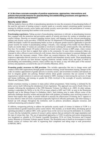 Assessment of the evidence of links between gender equality, peacebuilding and statebuilding 36 
4.1.4 Are there concrete examples of positive experiences, approaches, interventions and policies that provide lessons for peacebuilding and statebuilding processes and agendas in justice and security programmes? 
Security sector reform 
SSR has tended to focus on efforts in peacekeeping operations (to raise the awareness of peacekeeping bodies of the need for and merit of treating women’s security needs as a security matter); promoting gender awareness training for different security sector bodies and outside security sector providers; and participation of women, including through increasing their number in the security forces. 
Peacekeeping experiences. Taking account of peacekeeping experiences is relevant, as peacekeeping missions have engaged with the protection and prevention aspects of security provision for women in immediate post- conflict settings. Drawing on research regarding lessons learnt, and engaging with the relevant peacekeeping, military and security sector providers, UNIFEM and the UN Department of Peacekeeping Operations (DPKO) (2008) developed a toolkit for peacekeeping bodies on how to integrate gender-sensitive approaches to provide greater security for women in peacekeeping settings. Critically, a key message of this toolkit was that effective results are mostly likely if women are consulted or involved in outlining the context-specific risks and threats they face. For example, female UN police officers have hosted women’s forums in IDP camps, where women exchange views on how best to support their safety in the community. In cases where community elders are reluctant to allow officers to meet exclusively with women, there has been investment in sustained dialogue with them to obtain the necessary consent. These efforts are resource-intensive, but effective in ensuring more responsive approaches that are sensitive to women’s specific and immediate security needs. These peacekeeping experiences are relevant not least because ongoing situations include similar levels and types of threat in peacebuilding and statebuilding contexts, where conflict may be latent, or may still affect parts of the national territory and population, as noted in the case of Colombia (Meertens, 2012). 
Promoting gender awareness in SSR provision. This includes approaches that aim to change norms and conduct within SSR organisations through gender awareness training; sexual harassment training; changes to the codes of conduct; appointment of gender advisors in security sectors; and investment in toolkits and manuals on how to integrate gender into policing. Related reforms about gender awareness that are external to SSR organisations include initiatives to prevent and respond to GBV; training in interviewing the survivors of rape and human trafficking; and training on gender for CSOs involved in the oversight of security institutions (Bastick and Valasek, 2008). 
Gender awareness training is common in many police reform programmes. Some training is instituted by the police service itself, following the introduction of new legislation. This approach was used in South Africa, for example, following the introduction of the 1998 Domestic Violence Act (Bott et al., 2005). In other settings, training is undertaken by NGOs or by the UN on issues related to GBV and VAW, as seen in the Dominican Republic and in the Musasa Project in Zimbabwe (ibid.). Such training aims to make officers aware of the particular challenges faced by women and provide them with guidance on handling cases involving women in a manner that respects their rights. It remains difficult to measure the effectiveness of training, but it ‘appears to be most effective when all levels of personnel (especially high-level officials) participate, and when training is backed up with changes throughout the institution, such as policies, procedures, adequate resources, and continual monitoring and evaluation’ (ibid.). 
In addition, reorganising policing to address the particular security needs of women in relation to VAW is a recurrent theme in gender-responsive police sector reform. This includes, as in South Africa, developing special operating procedures to address GBV, with a greater focus on the survivor (not just the defendant). In a number of cases, this has included the creation of women’s police stations that are tailored to the target population and the type of crimes they face. The use of specialised approaches to VAW in policing and justice programming was recognised as valuable in UN General Assembly Resolution 52/56 on Crime Prevention and Criminal Justice Measures to Eliminate Violence against Women. The Resolution aims to build an environment in which female victims of violence feel safer in registering their complaints and taking steps to seek prosecution (UNIFEM, 2007).  