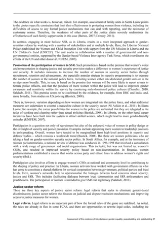 Assessment of the evidence of links between gender equality, peacebuilding and statebuilding 37 
The evidence on what works is, however, mixed. For example, assessment of family units in Sierra Leone points to the context-specific constraints that limit their effectiveness in protecting women from violence, including the difficulties of access to any formal justice mechanisms that can deal with reporting, and the resistance of customary norms. Therefore, the weakness of other parts of the justice chain severely undermines the effectiveness of such family support units in this case (Barnes, 2007; Denney, 2011). 
In contrast, engaging in more holistic SSR, as in Liberia, results in a more integrated approach to gender- sensitive reform by working with a number of stakeholders and at multiple levels. Here, the Liberian National Police established the Women and Child Protection Unit with support from the UN Mission in Liberia and the UN Children’s Fund (UNICEF). The unit works in collaboration with a number of governmental and non- governmental entities, supported by the Gender-based Violence Inter-agency Task Force, which coordinates the efforts of the UN and other donors (UNIFEM, 2007). 
Promotion of the participation of women in SSR. Such promotion is based on the premise that women’s voice and representation in shaping justice and security provision makes a difference to women’s experience of justice and security. It includes measures to increase the number of women in security sector bodies through recruitment, retention and advancement. An especially popular strategy in security programming is to increase the number of women in the national police force, recruiting women either into dedicated gender units or to the service more broadly. This, in turn, is based on the premise that women will be more likely to report crimes to female police officers, and that the presence of more women within the police will lead to improved gender awareness and sensitivity within the service by countering male-dominated police cultures (Chandler, 2010; Salahub, 2011). This premise seems to be confirmed by the evidence, for example, from DRC and India, and, more broadly, from studies on US policing (Bastick, 2008). 
There is, however, variation depending on how women are integrated into the police force, and what additional measures are undertaken to counter a masculine culture in the security sector (Ní Aoláin et al., 2011). In Sierra Leone, for example, the career possibilities for women in the police are so limited that they are relegated to the tasks of cooking and cleaning rather than actual policing (Bastick, 2008). In Liberia, on the other hand, career incentives have been built into the system to attract skilled women, which might lead to more gender-friendly attitudes (UNIFEM, 2007). 
Participation is a question not only of recruitment but also of the enhanced voice of women in policy design or the oversight of security and justice provision. Examples include appointing more women to leadership positions in policymaking. Overall, women have tended to be marginalised from high-level positions in security and defence bodies – which remains a worldwide trend (Bastick, 2008). But there are women politicians who are taking a lead on gender-sensitive security sector policy. In South Africa, for example, and at the insistence of women parliamentarians, a national review of defence was conducted in 1996-1998 that involved a consultation with a wide range of government and social organisations. This included, but was not limited to, women’s CSOs, and resulted in improved security policy based on non-discrimination. In Rwanda, women parliamentarians established a caucus that works across party and ethnic lines to address women’s rights and security (ibid.). 
Participation also involves efforts to engage women’s CSOs at national and community level in contributing to the shaping of policy and practice. In Liberia, women activists have worked with government officials in what has come to constitute a shared platform for vertical cooperation between government, political parties and local levels. Here, women’s networks help to operationalise the linkages between local concerns about security, justice and SSR. This includes facilitating dialogue between local communities and SSR policymakers and practitioners. The participation of women is intended to give SSR real legitimacy (Salahub, 2011). 
Justice sector reform 
There are three key aspects of justice sector reform: legal reform that seeks to eliminate gender-based discrimination; justice sector reform that focuses on judicial and dispute resolution mechanisms; and improving access to justice measures for women. 
Legal reform. Legal reform is an important part of how the formal rules of the game are redefined. As noted, the rules are already in flux in some FCAS, and there are opportunities to rewrite legal codes, including the  