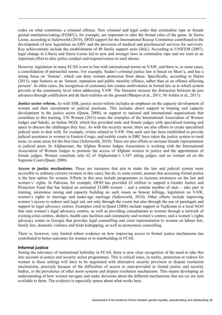 Assessment of the evidence of links between gender equality, peacebuilding and statebuilding 38 
codes on what constitutes a criminal offence. New criminal and legal codes that criminalise rape or female genital mutilation/cutting (FGM/C), for example, are important to alter the formal rules of the game. In Sierra Leone, according to Saferworld (2010), DFID support for the International Rescue Committee contributed to the development of new legislation on GBV and the provision of medical and psychosocial services for survivors. Key achievements include the establishment of 40 family support units (ibid.). According to UNIFEM (2007), legal change in Liberia and Sierra Leone led to new and stronger laws to criminalise rape and are seen as an important effort to alter police conduct and responsiveness to such abuses. 
However, legislation in many FCAS is not in line with international norms on VAW, and there is, in some cases, a consolidation of patriarchal norms. For example, Sudan’s criminal justice law is based on Shari’a, and has a strong focus on ‘honour’, which can deny women protection from abuse. Specifically, according to Halim (2011), rape features as an ‘honour, reputation and public morality offence, rather than as an offence affecting persons’. In other cases, the recognition of customary law creates ambivalence in formal law as to which system prevails at the community level when addressing VAW. The literature stresses the distinction between de jure advances through codification and de facto realities on the ground (Manjoo et al., 2011; Ní Aoláin et al., 2011). 
Justice sector reform. As with SSR, justice sector reform includes an emphasis on the capacity development of women and their recruitment to judicial positions. This includes direct support to training and capacity development in the justice sector (Quast, 2008), or support to national and international organisations that contribute to this training. UN Women (2011) notes the examples of the International Association of Women Judges and Sakshi, an Indian NGO, which has provided male and female judges with specialised training and space to discuss the challenges they face. As with the security sector, there are also efforts to create specialised judicial units to deal with, for example, crimes related to VAW. One such unit has been established to provide judicial assistance to women in Eastern Congo, and mobile courts in DRC have taken the justice system to rural areas, in some areas for the first time (Saferworld, 2010). There are also efforts to increase female representation in judicial posts. In Afghanistan, the Afghan Women Judges Association is working with the International Association of Women Judges to promote the access of Afghani women to justice and the appointment of female judges. Women constitute only 62 of Afghanistan’s 1,547 sitting judges, and no women sit on the Supreme Court (Quast, 2008). 
Access to justice mechanisms. These are measures that aim to make the law and judicial system more accessible to ordinary citizens (women in this case), but do, to some extent, assume that accessing formal justice is the best option for women. Efforts in this area include programmes to increase awareness on the law and women’s’ rights. In Pakistan, for example, DFID has provided £2 million to support a Gender Justice and Protection Fund that has helped an estimated 23,000 women – and a similar number of men – take part in training, awareness raising and capacity building on such issues as honour killings, legislation on VAW, women’s rights in marriage and under-age marriage (Saferworld, 2010). Other efforts include improving women’s access to redress and legal aid, not only through the courts but also through the use of paralegals and support to legal advocacy centres. Examples cited in Quast (2008) include support in Tajikistan to a local NGO that runs women’s legal advocacy centres, as well as providing consultations to women through a network of existing crisis centres, shelters, health care facilities and community and women’s centres; and a women’s rights advocacy centre in Georgia that provides legal counselling and court representation to women on labour law, family law, domestic violence and bride kidnapping, as well as anonymous counselling. 
There is, however, very limited robust evidence on how improving access to formal justice mechanisms has contributed to better outcomes for women or to statebuilding in FCAS. 
Informal justice 
Noting the relevance of institutional hybridity in FCAS, there is now clear recognition of the need to take this into account in justice and security sector programmes. This is critical since, in reality, protection or redress for women in these settings will have to be negotiated with alternative security provision or dispute resolution mechanisms, precisely because of the difficulties of access to state-provided or formal justice and security bodies, or the prevalence of other norm systems and dispute resolution mechanisms. This means developing an understanding of how women navigate and make decisions about the different mechanisms that are (or are not) available to them. The evidence is especially sparse about what works here.  