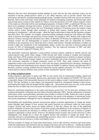 Assessment of the evidence of links between gender equality, peacebuilding and statebuilding 39 
Measures that have been documented include attempts to work with the fact that customary justice can be reformed to become gender-sensitive where it is not. Other measures seek to provide citizens with more information and options, including through paralegal groups. Examples that have had some success are found in Burundi, Sierra Leone and Sudan, where paralegals are trained in navigating customary and formal legal codes and can help advise women on their options for redress. Given the prevalence of VAW in these contexts, crimes of this nature are often dealt with by such paralegal programmes. In Sudan in 2007, an additional 550 cases were taken on by paralegals and legal aid workers. A third of these cases related to GBV (UNDP, 2010). In Sierra Leone, for instance, Timap for Justice has over 70 paralegals working in 19 locations across the country to help citizens achieve justice through either customary or formal legal systems. Similar groups work to raise awareness in communities – and with women – about the legal avenues open to them and the legislative changes that affect them. This includes, for example, awareness-raising campaigns carried out with section and village chiefs to promote knowledge and discussion of three Gender Acts passed in 2007, dealing with (respectively) domestic violence, marriage and inheritance laws (ibid.). In Burundi, UN Women has supported an initiative to integrate women into the bashingantahe (a system of traditional elders who are responsible for conflict resolution at the community level), which has been a strictly male domain. Through sensitisation of leaders on women’s rights and amendment of the bashingantahe charter, women now take part in decision making and account for 40% of bashingantahe committee members. This has improved awareness of SBV and other violations of women’s rights (UN Women, 2011). 
One particularly interesting approach is using political economy analysis methods to identify relevant and context-specific entry points where change is both relevant and viable. Looking at Ecuador and Guatemala, Sieder and Sierra (2010) examine innovative ways to transform gendered power relations in dispute resolution mechanisms. These include strategic support to women’s leadership roles at the community level, and working with community authorities to change community norms on VAW. Their study examines the merits of supporting women at the community level to work with, but contest, patriarchal power structures, including by invoking national and international norms whenever these are helpful. In addition, Denney and Domingo (2013) develop a political economy problem-focused framework (laying emphasis primarily on VAW) to track how women perceive and use different norm systems in these institutional ‘layered’ contexts. 
4.1.5 Key analytical points 
Gender-responsive approaches to justice and SSR are now norms with an international mandate, signed and sealed by the international community. Recent years, particularly since the adoption of UNSCR 1325, have seen a noticeable change in the international discourse on the need to address women’s security and justice needs in FCAS. This has translated, to some degree, into programmes backed by international funding in both sectors, and funding that targets both the demand and the supply side – interventions that focus not only on the relevant bodies but also on improving voice and access for women to justice and security mechanisms. 
However, mainstream programmes in the justice and security sectors have, for the most part, remained overly technical and legalistic, and gender has been absent (Nyambu-Musembi, 2007). And the communities of practice within these sectors seem particularly masculine (most notably in relation to SSR). Within this context, gender- focused interventions have increased in scope and ambition, but remain at the periphery of mainstream justice and security programmes, although this may be changing with greater resources and international commitment. 
Peacebuilding and statebuilding moments and processes appear to present opportunities to change the formal norms (through legal change) of how security and justice functions are positioned within the state–society compact. Security and justice sectors are deeply political, in that they enforce the rules of the underlying political settlement (or protect the interests of powerful groups) and adjudicate in the resolution of disputes on how resources and power are allocated, or conflicts resolved. This is certainly the case in relation to gender- responsive approaches in these sectors. However, the political nature of justice and security provision is often underplayed, even though this is where the toughest barriers and resistance to change are found. This is especially relevant to peacebuilding and statebuilding processes, where what is at stake is the renegotiation of power relations that are relevant to conflict and fragility issues. 
The best examples of change are found when interventions work to alter incentive structures and social norms within the organisations and institutions that are charged with justice and service delivery – whether provided by state or non-state actors. Holistic approaches that consider the complete chain of delivery of justice and security  