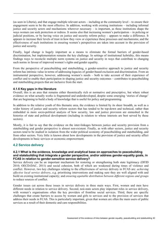 Assessment of the evidence of links between gender equality, peacebuilding and statebuilding 40 
(as seen in Liberia), and that engage multiple relevant actors – including at the community level – to ensure their engagement seem to be the most effective. In addition, working with existing institutions – including informal justice and security actors and mechanisms wherever necessary – is important, as these institutions shape the ways women can seek protection or redress. It seems also that increasing women’s participation – in policing or judicial positions, or by having voice on justice and security reform policy – appears to make a difference. It appears to increase their levels of trust in how they view or experience these processes and mechanisms; and the effectiveness of such institutions in ensuring women’s perspectives are taken into account in the provision of justice and security. 
Finally, legal change is hugely important as a means to eliminate the formal barriers of gender-based discrimination, but implementation remains the key challenge. In settings of institutional hybridity, this means findings ways to reconcile multiple norm systems on justice and security in ways that contribute to changing such norms in favour of improved women’s rights and gender equality. 
From the perspective of peacebuilding and statebuilding, a gender-sensitive approach to justice and security reform has intrinsic value in terms of addressing legacies of gender-based exclusion and discrimination. From an instrumental perspective, however, addressing women’s needs – both to take account of their experience of conflict and to enable their participation in shaping justice and security outcomes – contributes to peacebuilding and statebuilding projects that are inclusive from the start. 
4.1.6 Key gaps in the literature 
Overall, this is an area that remains either theoretically rich or normative and prescriptive, but where robust evidence on what actually works is fragmented and underdeveloped, despite some emerging ‘stories of change’ that are beginning to build a body of knowledge that is useful for policy and programming. 
In addition to the relative youth of this thematic area, the evidence is limited by its sheer breadth, as well as a wider history of justice and security reform sectors that has tended to be top-down and technical, rather than embedded in more socio-political analysis of how security, law and justice provision are enmeshed in the histories of state and political development (including in relation to whose interests are best served by these sectors). 
Mostly, it is fair to say that the evidence on the inter-linkages between justice and security provision from a statebuilding and gender perspective is almost non-existent. Finally, as with other sectors, justice and security sectors tend to be studied in isolation from the wider political economy of peacebuilding and statebuilding, and from other sectors. Very little is known about how developments in the provision of justice and security affect developments in basic services or economic empowerment. 
4.2 Service delivery 
4.2.1 What is the evidence, knowledge and analytical base on approaches to peacebuilding and statebuilding that integrate a gender perspective, and/or address gender-equality goals, in FCAS in relation to gender-sensitive service delivery? 
Service delivery can be an important mechanism for restoring or strengthening both state legitimacy (DFID 2010; OECD-DAC, 2011) and social cohesion, both of which are weakened during times of violence and conflict. However, two key challenges relating to the effectiveness of service delivery in FCAS are: achieving effective local service delivery, e.g. prioritising interventions and making sure they are well aligned with and build on existing institutional capacity; and ensuring equitable distribution between different regions and groups to reduce sources of conflict. 
Gender issues cut across these issues in service delivery in three main ways. First, women and men have different needs in relation to service delivery. Second, non-state actors play important roles in service delivery, with women’s organisations often the key providers of frontline social services. Third, there are specific challenges that create barriers to access by women and girls to services and to the provision of services that address their needs in FCAS. This is particularly important, given that women are often the main users of public services as a result of their domestic and care responsibilities.  