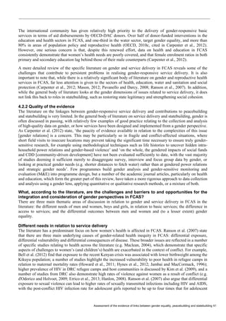 Assessment of the evidence of links between gender equality, peacebuilding and statebuilding 41 
The international community has given relatively high priority to the delivery of gender-responsive basic services in terms of aid disbursements by OECD-DAC donors. Over half of donor-funded interventions in the education and health sectors in FCAS, and one-third in the water sector, target gender equality, and more than 80% in areas of population policy and reproductive health (OECD, 2010c, cited in Carpenter et al., 2012). However, one serious concern is that, despite this renewed effort, data on health and education in FCAS consistently demonstrate that women’s health needs are poorly covered, and that female enrolment ratios in both primary and secondary education lag behind those of their male counterparts (Carpenter et al., 2012). 
A more detailed review of the specific literature on gender and service delivery in FCAS reveals some of the challenges that contribute to persistent problems in realising gender-responsive service delivery. It is also important to note that, while there is a relatively significant body of literature on gender and reproductive health services in FCAS, far less attention is given to the sectors of health, education, water and sanitation and social protection (Carpenter et al., 2012; Mason, 2012; Pavanello and Darcy, 2008; Ranson et al., 2007). In addition, while the general body of literature looks at the gender dimensions of issues related to service delivery, it does not link this back to roles in statebuilding, such as restoring state legitimacy and strengthening social cohesion. 
4.2.2 Quality of the evidence 
The literature on the linkages between gender-responsive service delivery and contributions to peacebuilding and statebuilding is very limited. In the general body of literature on service delivery and statebuilding, gender is often discussed in passing, with relatively few examples of good practice relating to the collection and analysis of high-quality data on gender, or how services have been designed and implemented from a gender perspective. As Carpenter et al. (2012) state, ‘the paucity of evidence available in relation to the complexities of this issue [gender relations] is a concern. This may be particularly so in fragile and conflict-affected situations, where short field visits to insecure locations may prevent taking the significant time necessary to ensure truly gender- sensitive research, for example using methodological techniques such as life histories to uncover hidden intra- household power relations and gender-based violence’ and ‘on the whole, the gendered impacts of social funds and CDD [community-driven development] have not been evaluated sufficiently to date, with the vast majority of studies deeming it sufficient merely to disaggregate survey, interview and focus group data by gender, or looking at practical gender needs (e.g. shorter distances to fetch water) rather than at gendered power relations and strategic gender needs’. Few programmes build gender analysis and gender-sensitive monitoring and evaluation (M&E) into programme design, but a number of the academic journal articles, particularly on health and education, which form the greater part of this review, have taken a more rigorous approach to data collection and analysis using a gender lens, applying quantitative or qualitative research methods, or a mixture of both. 
What, according to the literature, are the challenges and barriers to and opportunities for the integration and consideration of gender perspectives in FCAS? 
There are three main thematic areas of discussion in relation to gender and service delivery in FCAS in the literature: the different needs of men and women, boys and girls, in relation to basic services; the difference in access to services; and the differential outcomes between men and women and (to a lesser extent) gender equality. 
Different needs in relation to service delivery 
The literature has a predominant focus on how women’s health is affected in FCAS. Ranson et al. (2007) state that there are three main underlying causes of gender-related health inequity in FCAS: differential exposure, differential vulnerability and differential consequences of disease. These broader issues are reflected in a number of specific studies relating to health across the literature (e.g. Maclean, 2004), which demonstrate that specific aspects of challenges to women’s (and children’s) health are exacerbated in the context of conflict. For example, Bell et al. (2012) find that exposure to the recent Kenyan crisis was associated with lower birthweight among the Kikuyu population; a number of studies highlight the increased vulnerability to poor health in refugee camps in relation to maternal mortality rates (Howard et al., 2011; Hynes et al., 2012; Jambai and MacCormack, 1996); higher prevalence of HIV in DRC refugee camps and host communities is discussed by Kim et al. (2009), and a number of studies from DRC also demonstrate high rates of violence against women as a result of conflict (e.g. d'Odorico and Holvoet, 2009; Errico et al., 2013; Hanlon, 2008). Ranson et al. (2007) also argue that differential exposure to sexual violence can lead to higher rates of sexually transmitted infections including HIV and AIDS, with the post-conflict HIV infection rate for adolescent girls reported to be up to four times that for adolescent  