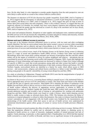 Assessment of the evidence of links between gender equality, peacebuilding and statebuilding 42 
boys. On the other hand, it is also important to consider gender disparities from the male perspective: men are more likely to suffer and die as a result of the violence linked to conflict (ibid.). 
The literature on education in FCAS also discusses key gender inequalities. Koch (2008, cited in Carpenter et al., 2012) suggests that the discrepancy in educational enrolment is a result of girls being kept at home to help their mothers, and Bouta et al. (2005, cited in Carpenter et al., 2012) suggest that girls are kept at home to protect them from sexual abuse and early pregnancy. There is also evidence, however, to suggest that boys are negatively affected. In Colombia, for example, boys have worse dropout, repetition and completion rates than girls, and in Burundi the gender gap has narrowed as a result of a drop in the enrolment rate for boys (Koch, 2008, cited in Carpenter et al., 2012). 
In the water and sanitation literature, disruptions to water supplies and inadequate water, sanitation and hygiene (WASH) services in FCAS can increase the vulnerability of women and girls to violence and insecurity, increase the burdens on their time and disrupt schooling (Mason, 2012; Welle, 2008). 
Women and men’s different access to services 
A large part of the literature discusses differential access to services, with two main and often overlapping barriers identified. The first are socio-cultural norms that restrict women’s access to services (often crosscutting with other dimensions such as ethnicity and age) (Cueva-Beteta et al., 2012; Sørensen, 1998); the second is actual provision of services (and institutional issues), which creates barriers to women’s use of services. 
With regard to socio-cultural norms, much of the literature focuses on the barriers facing women in obtaining access to a range of sexual and reproductive health (SRH) services. Evidence from urban and peri-urban Mozambique shows that women delay seeking antenatal care because of perceptions that they and their unborn infants will be the targets of witchcraft or sorcery by jealous neighbours and relatives – perceptions that are exacerbated by poverty and increasing social conflict and inequality (Chapman, 2003). Issues that highlight the importance of social relationships and empowerment are discussed in relation to Papua New Guinea (although not specific to SRH) in a study that reveals perceptions among adult and older women that health is strongly connected to the social, cultural and spiritual dimensions of their daily existence (Hinton and Earnest, 2011). In Northern Uganda, socio-cultural factors are identified as a barrier for youth, which affects access to SRH services – and socioeconomic, religious and cultural factors contribute to a failure to deal with SRH problems among young people or the specific vulnerability of young women (Kiapi-Iwa and Hart, 2004). 
In a study on schooling in Afghanistan, Changezi and Biseth (2011) note that the marginalisation of people of Hazara ethnicity and of girls restricts access to education. 
In relation to the provision of services, a recurring theme relating to unequal access is the institutional failure to deliver appropriate basic services in FCAS, particularly to women. This stems from such factors as the attitudes of staff and the lack of capacity and resources. Abou-Habib (2011) identifies the failure of institutions in the Middle East and North Africa to deliver services to which women are entitled. The attitudes and lack of capacity of health workers influence the delivery of appropriate services (particularly in relation to SRH), as demonstrated by a study in Northern Uganda that found that many SRH workers held conservative attitudes towards adolescent sexuality and revealed a lack of training in, and guidelines for, working with adolescents (Kiapi-Iwa and Hart, 2004). Similar results were found in a study in Kenya, where family planning services failed to enable women to make an informed choice (Kim, 1998). The literature also discusses the failure of institutions to respond adequately to cultural or ethnic discrimination. One study in Lebanon found that Bedouin women’s perceptions of, and engagement with, the health system were hindered by the inconsistencies and shortcomings of the health system, while their access to and use of health services were undermined by institutional discrimination against ethnic groups of women at various levels of health provision (Mansour, 2011). 
Some of the literature reviewed examines the effect of conflict on delivering services to women. McGinn (2011) finds that populations affected by conflict and its aftermath face major barriers to obtaining access to reproductive health services as a result of insecurity, inadequate numbers of trained personnel and lack of supplies. Family planning, in particular, is often neglected (ibid.). Chandrasekhar et al. (2010) find that maternal health worsened as a result of conflict in Rwanda, and there was no significant increase in the proportion of  