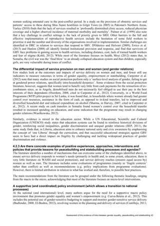 Assessment of the evidence of links between gender equality, peacebuilding and statebuilding 43 
women seeking antenatal care in the post-conflict period. In a study on the provision of obstetric services and patients’ access to these during Shia–Sunni hostilities in Gilgit Town (in 2005) in Pakistan's Northern Areas, Varley (2010) finds that the lack of services resulted in ‘profoundly diminished clinic access, reduced physician coverage and a higher observed incidence of maternal morbidity and mortality’. Palmer et al. (1999) also note that a key challenge in conflict settings is the lack of priority given to SRH. Other barriers to the full and effective implementation of reproductive health services include the hesitation of some field workers to prioritise it and the number and diversity of the organisations involved in implementation. Similar challenges are identified in DRC in relation to services that respond to SBV. D'Odorico and Holvoet (2009), Errico et al. (2013) and Hanlon (2008) all identify limited institutional provision and response, and find that survivors of GBV face problems in gaining access to health services, including distance, cost, lack of trained health workers and fear of stigma (Kohli, 2012). While most of the literature focuses on health, Moyi (2012) states that, in Somalia, the civil war was the ‘final blow’ to an already collapsed education system and that children, especially girls, are very vulnerable during times of conflict. 
The differential impact of service provision on men and women (and gender relations) 
Few studies look at the outcomes and impacts of service delivery on women and men, and fewer still use indicators to measure outcomes in terms of gender equality, empowerment or statebuilding. Carpenter et al. (2012) note that many studies on social protection perform only a ‘surface-level analysis of gender, failing to get at gendered power relations, specifically intra-household dynamics’. Some evidence from the social protection literature, however, suggests that women tend to benefit very little from cash payments for the reinsertion of ex- combatants since, as in Angola, demobilised men do not necessarily feel obliged to use their pay in the best interests of their dependants (Ozerdem, 2008, cited in Carpenter et al., 2012). Conversely, in a World Food Programme (WFP) pilot project in Sri Lanka, it was found that, in households where women already had greater control over resources, assistance in the form of cash, as opposed to in-kind transfers, led to improved and diversified household diet and reduced expenditure on alcohol (Sharma, in Harvey, 2007, cited in Carpenter et al., 2012). A recent study on cash transfers in Somalia found women’s control over the household transfer resulted in increased spending on education, and some indication that the programme may result in changing gender relations (Wasilkowska, 2012). 
Similarly, evidence is mixed in the education sector. While a UN Educational, Scientific and Cultural Organization (UNESCO) study states that education systems can be found to reinforce historical divisions of gender, reinforcing social inequalities, gender discrimination and unequal gender relations (IIEP, 2011), the same study finds that, in Liberia, education aims to enhance national unity and civic awareness by emphasising the concept of ‘one Liberia’ through the curriculum, and that successful educational strategies against GBV seem to have had a direct impact on fragility by challenging and tackling widespread practices of gender discrimination and violence. 
4.2.3 Are there concrete examples of positive experiences, approaches, interventions and policies that provide lessons for peacebuilding and statebuilding processes and agendas? 
The literature identifies a number of mechanisms that can overcome some of the challenges identified above, to ensure service delivery responds to women’s needs (primarily in health and, to some extent, education; there is very little literature on WASH and social protection), and service delivery reaches (ensures equal access by) women as well as men. The literature includes some evaluations of programmes (mainly in ‘fragile contexts’ rather than conflict) as well as recommendations (e.g. policy implications from programme evaluations). However, there is limited attribution in relation to what has worked and, therefore, to possible best practices. 
The main recommendations from the literature can be grouped under the following thematic headings, ranging from the macro to the micro, acknowledging that most of the literature focuses on micro-level interventions. 
A supportive (and coordinated) policy environment (which allows a transition to national processes) 
At the national (and international) level, many authors argue for the need for a supportive macro policy environment that promotes gender equality and women’s empowerment (e.g. Cueva-Beteta et al., 2012). This includes the potential use of gender-sensitive budgeting to support and monitor gender-sensitive service delivery (Budlender, 2008; El-Bushra, 2012), involving women in the planning and delivery of services (Castillejo, 2011;  