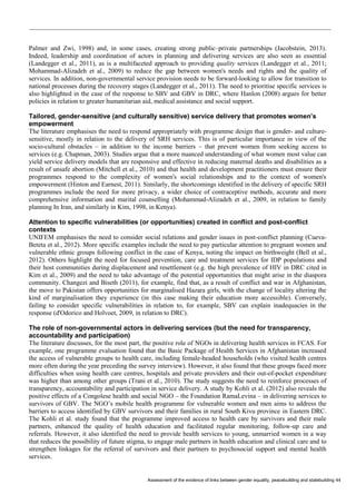 Assessment of the evidence of links between gender equality, peacebuilding and statebuilding 44 
Palmer and Zwi, 1998) and, in some cases, creating strong public–private partnerships (Jacobstein, 2013). Indeed, leadership and coordination of actors in planning and delivering services are also seen as essential (Landegger et al., 2011), as is a multifaceted approach to providing quality services (Landegger et al., 2011; Mohammad-Alizadeh et al., 2009) to reduce the gap between women's needs and rights and the quality of services. In addition, non-governmental service provision needs to be forward-looking to allow for transition to national processes during the recovery stages (Landegger et al., 2011). The need to prioritise specific services is also highlighted in the case of the response to SBV and GBV in DRC, where Hanlon (2008) argues for better policies in relation to greater humanitarian aid, medical assistance and social support. 
Tailored, gender-sensitive (and culturally sensitive) service delivery that promotes women’s empowerment 
The literature emphasises the need to respond appropriately with programme design that is gender- and culture- sensitive, mostly in relation to the delivery of SRH services. This is of particular importance in view of the socio-cultural obstacles – in addition to the income barriers – that prevent women from seeking access to services (e.g. Chapman, 2003). Studies argue that a more nuanced understanding of what women most value can yield service delivery models that are responsive and effective in reducing maternal deaths and disabilities as a result of unsafe abortion (Mitchell et al., 2010) and that health and development practitioners must ensure their programmes respond to the complexity of women's social relationships and to the context of women's empowerment (Hinton and Earnest, 2011). Similarly, the shortcomings identified in the delivery of specific SRH programmes include the need for more privacy, a wider choice of contraceptive methods, accurate and more comprehensive information and marital counselling (Mohammad-Alizadeh et al., 2009, in relation to family planning In Iran, and similarly in Kim, 1998, in Kenya). 
Attention to specific vulnerabilities (or opportunities) created in conflict and post-conflict contexts 
UNIFEM emphasises the need to consider social relations and gender issues in post-conflict planning (Cueva- Beteta et al., 2012). More specific examples include the need to pay particular attention to pregnant women and vulnerable ethnic groups following conflict in the case of Kenya, noting the impact on birthweight (Bell et al., 2012). Others highlight the need for focused prevention, care and treatment services for IDP populations and their host communities during displacement and resettlement (e.g. the high prevalence of HIV in DRC cited in Kim et al., 2009) and the need to take advantage of the potential opportunities that might arise in the diaspora community. Changezi and Biseth (2011), for example, find that, as a result of conflict and war in Afghanistan, the move to Pakistan offers opportunities for marginalised Hazara girls, with the change of locality altering the kind of marginalisation they experience (in this case making their education more accessible). Conversely, failing to consider specific vulnerabilities in relation to, for example, SBV can explain inadequacies in the response (d'Odorico and Holvoet, 2009, in relation to DRC). 
The role of non-governmental actors in delivering services (but the need for transparency, accountability and participation) 
The literature discusses, for the most part, the positive role of NGOs in delivering health services in FCAS. For example, one programme evaluation found that the Basic Package of Health Services in Afghanistan increased the access of vulnerable groups to health care, including female-headed households (who visited health centres more often during the year preceding the survey interview). However, it also found that these groups faced more difficulties when using health care centres, hospitals and private providers and their out-of-pocket expenditure was higher than among other groups (Trani et al., 2010). The study suggests the need to reinforce processes of transparency, accountability and participation in service delivery. A study by Kohli et al. (2012) also reveals the positive effects of a Congolese health and social NGO – the Foundation RamaLevina – in delivering services to survivors of GBV. The NGO’s mobile health programme for vulnerable women and men aims to address the barriers to access identified by GBV survivors and their families in rural South Kivu province in Eastern DRC. The Kohli et al. study found that the programme improved access to health care by survivors and their male partners, enhanced the quality of health education and facilitated regular monitoring, follow-up care and referrals. However, it also identified the need to provide health services to young, unmarried women in a way that reduces the possibility of future stigma, to engage male partners in health education and clinical care and to strengthen linkages for the referral of survivors and their partners to psychosocial support and mental health services.  