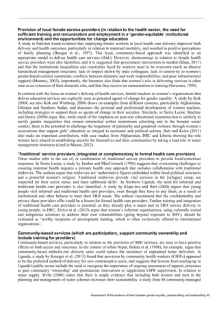 Assessment of the evidence of links between gender equality, peacebuilding and statebuilding 45 
Provision of local female service providers (in relation to the health sector, the need for sufficient training and remuneration and employment in a ‘gender-equitable’ institutional environment) and the opportunities for change education 
A study in Pakistan found evidence that employing female workers in local health care delivery improved both delivery and health outcomes, particularly in relation to maternal mortality, and resulted in positive perceptions of family planning (Barzgar et al., 1997). This local, community-based approach was identified as an appropriate model to deliver health care services (ibid.). However, shortcomings in relation to female health service providers were also identified, and it is suggested that government intervention is needed (Khan, 2011) and that the institutional inequalities and constraints faced by workers need to be overcome (such as abusive hierarchical management structures; lack of respect shown by male colleagues; lack of sensitivity to women’s gender-based cultural constraints; conflicts between domestic and work responsibilities; and poor infrastructural support) (Mumtaz, 2003). Importantly, the literature also finds that women’s role in delivering services is often seen as an extension of their domestic role, and that they receive no remuneration or training (Sørensen, 1998). 
In contrast with the focus on women’s delivery of health services, female teachers or women’s organisations that deliver education services are explicitly seen as potential agents of change for gender equality. A study by Kirk (2004; see also Kirk and Winthrop, 2008) draws on examples from different contexts, particularly Afghanistan, Ethiopia and Southern Sudan, and discusses the personal and professional development of women teachers, including strategies to support them as agents of change in their societies. Similarly, in Sierra Leone, Maclure and Denov (2009) argue that, while much of the emphasis on post-war educational reconstruction is unlikely to rectify gender inequalities that remain entrenched within mainstream schooling and in the broader social context, there is the potential to challenge the hegemony of patriarchy and gendered violence through women’s associations that support girls’ education as integral to economic and political actions. Burt and Keiru (2011) also make an important contribution, with case studies from Afghanistan, DRC and Liberia showing the role women have played in establishing security for themselves and their communities by taking a lead role in water management structures (cited in Mason, 2012). 
‘Traditional’ service providers (integrated or complementary to formal health care provision) 
Three studies refer to the use of, or combination of, traditional service providers to provide local/contextual responses. In Sierra Leone, a study by Jambai and MacCormack (1996) suggests that overcoming challenges to ensuring maternal health requires a primary health care approach that includes collaboration with traditional midwives. The authors argue that midwives are ‘authoritative figures embedded within local political structures and a powerful women's religion. Traditional midwives provide vital services in the [refugee] camp, are respected for their social status, and learn additional skills’. In Northern Uganda, the need for informal and traditional health care providers is also identified. A study by Kiapi-Iwa and Hart (2004) argues that young people visit informal and traditional health care providers, even though they have to pay them, as a result of institutional and other failures to meet their SRH needs. The authors recommend that the confidentiality and privacy these providers offer could be a lesson for formal health care providers. Further training and integration of traditional health care providers is essential, as they already play a major part in SRH service delivery to young people; in DRC, Errico et al. (2013) argue that women’s informal organisations, using culturally rooted and indigenous solutions to address their own vulnerabilities (going beyond exposure to SBV), should be evaluated as ‘worthy recipients of development funding, which is often exclusively offered to international organisations’. 
Community-based services (which are participatory, support community ownership and include training for providers) 
Community-based services, particularly in relation to the provision of SRH services, are seen to have positive effects on both access and outcomes. In the context of urban Nepal, Bolam et al. (1998), for example, argue that community-based midwife-run delivery units could reduce the incidence of unplanned home deliveries. In Uganda, a study by Krueger et al. (2011) found that provision by community health workers (CHWs) appeared to be the preferred method of delivery for new contraceptive users, and suggests that lessons from scaling-up in Uganda's public sector include the need to recognise the importance of ongoing assessment of support, processes to gain community ‘ownership’ and spontaneous innovations to supplement CHW supervision. In relation to water supply, Welle (2008) states that there is ample evidence that including both women and men in the planning and management of water schemes increases their sustainability: a study from 88 community-managed  