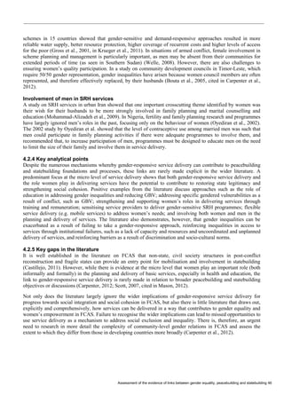 Assessment of the evidence of links between gender equality, peacebuilding and statebuilding 46 
schemes in 15 countries showed that gender-sensitive and demand-responsive approaches resulted in more reliable water supply, better resource protection, higher coverage of recurrent costs and higher levels of access for the poor (Gross et al., 2001, in Krueger et al., 2011). In situations of armed conflict, female involvement in scheme planning and management is particularly important, as men may be absent from their communities for extended periods of time (as seen in Southern Sudan) (Welle, 2008). However, there are also challenges to ensuring women’s quality participation. In a study on community development councils in Timor-Leste, which require 50/50 gender representation, gender inequalities have arisen because women council members are often represented, and therefore effectively replaced, by their husbands (Bouta et al., 2005, cited in Carpenter et al., 2012). 
Involvement of men in SRH services 
A study on SRH services in urban Iran showed that one important crosscutting theme identified by women was their wish for their husbands to be more strongly involved in family planning and marital counselling and education (Mohammad-Alizadeh et al., 2009). In Nigeria, fertility and family planning research and programmes have largely ignored men’s roles in the past, focusing only on the behaviour of women (Oyediran et al., 2002). The 2002 study by Oyediran et al. showed that the level of contraceptive use among married men was such that men could participate in family planning activities if there were adequate programmes to involve them, and recommended that, to increase participation of men, programmes must be designed to educate men on the need to limit the size of their family and involve them in service delivery. 
4.2.4 Key analytical points 
Despite the numerous mechanisms whereby gender-responsive service delivery can contribute to peacebuilding and statebuilding foundations and processes, these links are rarely made explicit in the wider literature. A predominant focus at the micro level of service delivery shows that both gender-responsive service delivery and the role women play in delivering services have the potential to contribute to restoring state legitimacy and strengthening social cohesion. Positive examples from the literature discuss approaches such as the role of education in addressing gender inequalities and reducing GBV; addressing specific gendered vulnerabilities as a result of conflict, such as GBV; strengthening and supporting women’s roles in delivering services through training and remuneration; sensitising service providers to deliver gender-sensitive SRH programmes; flexible service delivery (e.g. mobile services) to address women’s needs; and involving both women and men in the planning and delivery of services. The literature also demonstrates, however, that gender inequalities can be exacerbated as a result of failing to take a gender-responsive approach, reinforcing inequalities in access to services through institutional failures, such as a lack of capacity and resources and uncoordinated and unplanned delivery of services, and reinforcing barriers as a result of discrimination and socio-cultural norms. 
4.2.5 Key gaps in the literature 
It is well established in the literature on FCAS that non-state, civil society structures in post-conflict reconstruction and fragile states can provide an entry point for mobilisation and involvement in statebuilding (Castillejo, 2011). However, while there is evidence at the micro level that women play an important role (both informally and formally) in the planning and delivery of basic services, especially in health and education, the link to gender-responsive service delivery is rarely made in relation to broader peacebuilding and statebuilding objectives or discussions (Carpenter, 2012; Scott, 2007, cited in Mason, 2012). 
Not only does the literature largely ignore the wider implications of gender-responsive service delivery for progress towards social integration and social cohesion in FCAS, but also there is little literature that draws out, explicitly and comprehensively, how services can be delivered in a way that contributes to gender equality and women’s empowerment in FCAS. Failure to recognise the wider implications can lead to missed opportunities to use service delivery as a mechanism to address social exclusion and inequality. There is, therefore, an urgent need to research in more detail the complexity of community-level gender relations in FCAS and assess the extent to which they differ from those in developing countries more broadly (Carpenter et al., 2012).  