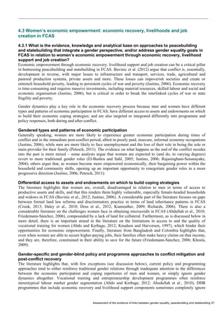 Assessment of the evidence of links between gender equality, peacebuilding and statebuilding 47 
4.3 Women’s economic empowerment: economic recovery, livelihoods and job creation in FCAS 
4.3.1 What is the evidence, knowledge and analytical base on approaches to peacebuilding and statebuilding that integrate a gender perspective, and/or address gender equality goals in FCAS in relation to women’s economic empowerment through economic recovery, livelihood support and job creation? 
Economic empowerment through economic recovery, livelihood support and job creation can be a critical pillar in buttressing peacebuilding and statebuilding in FCAS. Buvinic et al. (2012) argue that conflict is, essentially, development in reverse, with major losses to infrastructure and transport, services, trade, agricultural and pastoral production systems, private assets and more. These losses can impoverish societies and create or entrench household poverty, leading to persistent cycles of war and poverty (Justino, 2006). Economic recovery is time-consuming and requires massive investments, including material resources, skilled labour and social and economic organisation (Justino, 2006), but is critical in order to break the interlinked cycles of war or state fragility and poverty. 
Gender dynamics play a key role in the economic recovery process because men and women have different types and patterns of economic participation in FCAS; have different access to assets and endowments on which to build their economic coping strategies; and are also targeted or integrated differently into programme and policy responses, both during and after conflict. 
Gendered types and patterns of economic participation 
Generally speaking, women are more likely to experience greater economic participation during times of conflict and in the immediate post-conflict period, albeit in poorly paid, insecure, informal economy occupations (Justino, 2006), while men are more likely to face unemployment and the loss of their role in being the sole or main provider for their family (Petesch, 2011). The evidence on what happens as the end of the conflict recedes into the past is more mixed – some analysts argue that women are expected to (and do, to varying degrees) revert to more traditional gender roles (El-Bushra and Sahl, 2005; Justino, 2006; Rajasingham-Senanayake, 2004); others argue that, as women become more empowered economically, their bargaining power within the household and community shifts, opening up an important opportunity to renegotiate gender roles in a more progressive direction (Justino, 2006; Petesch, 2011). 
Differential access to assets and endowments on which to build coping strategies 
The literature highlights that women are, overall, disadvantaged in relation to men in terms of access to productive assets and skills, and that this renders them highly vulnerable, especially female-headed households and widows in FCAS (Buvinic et al., 2012; Justino, 2006). A considerable part of the literature focuses on gaps between formal land law reforms and discriminatory practice in terms of land inheritance patterns in FCAS (Crook, 2013; Daley et al., 2010; Doss et al., 2012; Kunreuther, 2009; Richards, 2006). There is also a considerable literature on the challenges women face in obtaining microcredit in FCAS (Abdullah et al., 2010; Friedemann-Sánchez, 2006), compounded by a lack of land for collateral. Furthermore, as is discussed below in more detail, there is an important strand in the literature on the limitations in access to and the quality of vocational training for women (Abdo and Kerbage, 2012; Knudsen and Harvorsen, 1997), which hinder their opportunities for economic empowerment. Finally, literature from Bangladesh and Colombia highlights that, even when women are able to secure higher-paying jobs, their families often make heavy claims on that income, and they are, therefore, constrained in their ability to save for the future (Friedemann-Sánchez, 2006; Khosla, 2009). 
Gender-specific and gender-blind policy and programme approaches to conflict mitigation and post-conflict recovery 
The literature highlights that, with few exceptions (see discussion below), current policy and programming approaches tend to either reinforce traditional gender relations through inadequate attention to the differences between the economic participation and coping repertoires of men and women, or simply ignore gender dynamics altogether. Vocational training and entrepreneurship development programmes often reinforce stereotypical labour market gender segmentation (Abdo and Kerbage, 2012; Abudullah et al., 2010); DDR programmes that include economic recovery and livelihood support components sometimes completely ignore  