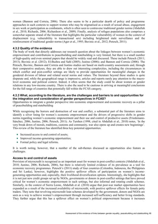 Assessment of the evidence of links between gender equality, peacebuilding and statebuilding 48 
women (Bannon and Correia, 2006). There also seems to be a particular dearth of policy and programme approaches in such contexts to support women who may be stigmatised as a result of sexual abuse, engagement in sex work or participation as combatants, which is often seen to contravene traditional gender norms (Abdullah et al., 2010; Richards, 2006; Richardson et al., 2009). Finally, analysis of refugee populations also comprises a somewhat separate strand of the literature that highlights the particular vulnerability of women in the context of displacement (e.g. vulnerability to transactional sex) including heightened male surveillance and the reinforcement of traditional gender norms (Ager et al., 1995; Buvinic et al., 2012; Petesch, 2011). 
4.3.2 Quality of the evidence 
The body of work that directly addresses our research question about the linkages between women’s economic empowerment and contributions to peacebuilding and statebuilding is very limited, but there is a small number of high-quality and even seminal papers that should be widely read and discussed. These include Petesch (2011; 2013); Buvinic et al. (2012); El-Bushra and Sahl (2005); Justino (2006); and Bannon and Correia (2006). The Petesch, Buvinic, Bannon and Correia and Justino studies are based on multi-country assessments and, through their comparative analyses, they are able to draw out interesting complexities, including the circumstances in which conflict and post-conflict settings are likely to provide opportunities for meaningful changes in the gendered division of labour and related social norms and values. The literature beyond these studies is quite disparate and, while the geographical range is impressive, articles and reports rarely pay attention to the macro- level economic and political context. Indeed, it often seems that the study could be about women or gender relations in any low-income country. There is also the need to be cautious in arriving at meaningful conclusions for the full range of countries that potentially fall within the FCAS category. 
4.3.3 What, according to the literature, are the challenges and barriers to and opportunities for the integration and consideration of gender perspectives in FCAS? 
Opportunities to integrate a gender perspective into economic empowerment and economic recovery as a pillar of peacebuilding and statebuilding 
While recognising the horrors and destruction of war and conflict, a substantial part of the literature aims to identify a silver lining for women’s economic empowerment and the drivers of progressive shifts in gender norms regarding women’s economic empowerment and their use and control of productive assets (Friedemann- Sánchez, 2006; Justino, 2006; Petesch, 2011). As Turshen (1998, cited in Abdullah et al., 2010) notes, ‘In the very break down of morals, traditions, customs and community, war also opens up and creates new beginnings’. This review of the literature has identified three key potential opportunities: 
 Increased access to and control of assets; 
 Improved income-generating opportunities; 
 Formal policy and legal reforms. 
It is worth noting, however, that a number of the sub-themes discussed as opportunities also feature as challenges. 
Access to and control of assets 
Provision of microcredit is recognised as an important asset for women in post-conflict contexts (Abdullah et al., 2010; Justino, 2006; Richards, 2006), but there is relatively limited evidence of its prevalence as a tool for economic recovery programmes. Petesch’s (2011) study of four countries (Colombia, Indonesia, the Philippines and Sri Lanka), however, highlights the positive spillover effects of participation on women’s income- generating opportunities and, especially, their livelihood diversification options. Interestingly, she highlights that it is not just new credit groups set up by NGOs, governments or donors in post-conflict settings that have proved critical for women’s economic empowerment in such settings, but also informal and rotating credit schemes. Similarly, in the context of Sierra Leone, Abdullah et al. (2010) argue that post-war market opportunities have expanded as a result of the increased availability of microcredit, with positive spillover effects for female petty traders. They note that revolving microcredit loan schemes developed by the government, donors and NGOs are seen as a way to achieve women’s empowerment through increased self-sufficiency and better living standards. They further argue that this has a spillover effect on women’s political empowerment because it increases  