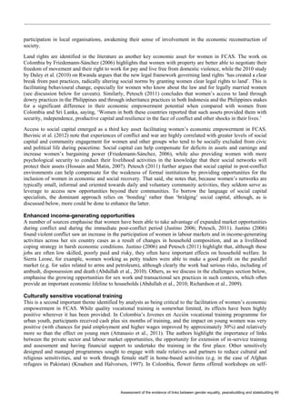 Assessment of the evidence of links between gender equality, peacebuilding and statebuilding 49 
participation in local organisations, awakening their sense of involvement in the economic reconstruction of society. 
Land rights are identified in the literature as another key economic asset for women in FCAS. The work on Colombia by Friedemann-Sánchez (2006) highlights that women with property are better able to negotiate their freedom of movement and their right to work for pay and live free from domestic violence, while the 2010 study by Daley et al. (2010) on Rwanda argues that the new legal framework governing land rights ‘has created a clear break from past practices, radically altering social norms by granting women clear legal rights to land’. This is facilitating behavioural change, especially for women who know about the law and for legally married women (see discussion below for caveats). Similarly, Petesch (2011) concludes that women’s access to land through dowry practices in the Philippines and through inheritance practices in both Indonesia and the Philippines makes for a significant difference in their economic empowerment potential when compared with women from Colombia and Sri Lanka, saying, ‘Women in both these countries reported that such assets provided them with security, independence, productive capital and resilience in the face of conflict and other shocks in their lives.’ 
Access to social capital emerged as a third key asset facilitating women’s economic empowerment in FCAS. Buvinic et al. (2012) note that experiences of conflict and war are highly correlated with greater levels of social capital and community engagement for women and other groups who tend to be socially excluded from civic and political life during peacetime. Social capital can help compensate for deficits in assets and earnings and increase women’s bargaining power (Friedemann-Sánchez, 2006), while also providing women with more psychological security to conduct their livelihood activities in the knowledge that their social networks will protect their assets (Hossain and Matin, 2007). Petesch (2011) further argues that social capital in post-conflict environments can help compensate for the weakness of formal institutions by providing opportunities for the inclusion of women in economic and social recovery. That said, she notes that, because women’s networks are typically small, informal and oriented towards daily and voluntary community activities, they seldom serve as leverage to access new opportunities beyond their communities. To borrow the language of social capital specialists, the dominant approach relies on ‘bonding’ rather than ‘bridging’ social capital, although, as is discussed below, more could be done to enhance the latter. 
Enhanced income-generating opportunities 
A number of sources emphasise that women have been able to take advantage of expanded market opportunities during conflict and during the immediate post-conflict period (Justino 2006; Petesch, 2011). Justino (2006) found violent conflict saw an increase in the participation of women in labour markets and in income-generating activities across her six country cases as a result of changes in household composition, and as a livelihood coping strategy in harsh economic conditions. Justino (2006) and Petesch (2011) highlight that, although these jobs are often low skilled, poorly paid and risky, they often have important effects on household welfare. In Sierra Leone, for example, women working as petty traders were able to make a good profit on the parallel market (e.g. for sales related to arms and petroleum), although clearly the work had serious risks, including of ambush, dispossession and death (Abdullah et al., 2010). Others, as we discuss in the challenges section below, emphasise the growing opportunities for sex work and transactional sex practices in such contexts, which often provide an important economic lifeline to households (Abdullah et al., 2010; Richardson et al., 2009). 
Culturally sensitive vocational training 
This is a second important theme identified by analysts as being critical to the facilitation of women’s economic empowerment in FCAS. While quality vocational training is somewhat limited, its effects have been highly positive wherever it has been provided. In Colombia’s Jovenes en Acción vocational training programme for urban youth, participants received cash plus six months of training, and the impact on young women was very positive (with chances for paid employment and higher wages improved by approximately 30%) and relatively more so than the effect on young men (Attanasio et al., 2011). The authors highlight the importance of links between the private sector and labour market opportunities, the opportunity for extension of in-service training and assessment and having financial support to undertake the training in the first place. Other sensitively designed and managed programmes sought to engage with male relatives and partners to reduce cultural and religious sensitivities, and to work through female staff in home-based activities (e.g. in the case of Afghan refugees in Pakistan) (Knudsen and Halvorsen, 1997). In Colombia, flower farms offered workshops on self-  