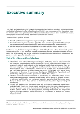 Assessment of the evidence of links between gender equality, peacebuilding and statebuilding iii 
Executive summary 
This report provides an overview of the knowledge base on gender-sensitive approaches to peacebuilding and statebuilding in fragile and conflict-affected situations (FCAS). It uses systematic principles of enquiry to assess the evidence, but is not a systematic review. The assessment included a review of the most relevant sources, identifying the key trends and findings in relevant academic and grey literature. 
The main research questions included: 
What do gender-responsive approaches in peacebuilding and statebuilding look like? 
What is the impact of gender-responsive approaches on the peacebuilding and statebuilding goals ofthe international agenda, including inclusivity, participation, responsiveness and accountability? 
Do these approaches substantively enhance the advancement of gender equality goals in FCAS? 
For the most part, the literature on peacebuilding and statebuilding does not address these research questions directly or explicitly. As such, the review sought to elicit relevant analytical and empirical findings by taking a closer look at key thematic and sectoral components of peacebuilding and statebuilding, and examined how gender-responsive approaches featured in these. 
State of the evidence and knowledge base: 
The evidence on the linkages between peacebuilding and statebuilding processes and outcomes andthe adoption of gender-responsive approaches aimed at achieving gender equality outcomes in suchprocesses is relatively weak and small in size, despite the breadth of the subject matter. There areimportant exceptions to this, with significant contributions to the literature from, for example, Castillejo (2011; 2013), El-Bushra (2012), Justino et al. (2012), Tripp (2012), the studies collated inthe UN Women Sourcebook on Women, Peace and Security (UN Women, 2012) and the recentOrganisation for Economic Co-operation and Development (OECD) Policy Paper, Gender andStatebuilding in Fragile and Conflict-affected States (OECD-DAC, 2013).1 
The focus on specific thematic components of peacebuilding and statebuilding efforts, such assupport for peace agreements, justice and security reform, service delivery or economic recovery, reveals some useful insights into what gender-responsive approaches look like in these areas. However, there is limited direct reference in this literature to the politics of peacebuilding andstatebuilding. 
Notably, the linkages across the thematic areas and sector-specific approaches remain hugelyunderdeveloped. There is very limited analysis or evidence on how, for instance, including womenin peace agreements or processes of constitutional reform affects the quality of or women’s accessto basic services. Rather, as with policy processes, including among donors, the analysis andevidence of gender-responsive policy and practice in each thematic or sectoral area remainseffectively siloed. 
1 The latter was finalised and published after the completion of this literature review. For this reason, while it is a relevant policy paper, the findings are reflected only summarily in this review.  