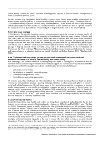 Assessment of the evidence of links between gender equality, peacebuilding and statebuilding 50 
esteem, family violence and conflict resolution, stressing gender equality, to increase women’s feelings of self- worth (Friedemann-Sánchez, 2006). 
In other contexts (e.g. Bangladesh and Colombia), export-oriented factory work provides opportunities for women to earn higher wages and to increase their bargaining position within the family (Friedemann-Sánchez, 2006) and their ability to provide for rural family members (Khosla, 2009). Women are able to delay marriage and childbearing because their income is a valued contribution to their families and there is a greater incentive for families to invest in the health and education of girls to prepare them for work in the industry (ibid.). 
Policy and legal changes 
A third key area for potential change in women’s economic empowerment that emerged in a limited number of contexts was improved opportunities for bargaining with authorities during the peace process. El-Bushra and Sahl (2005) point out that women in Southern Sudan have had to negotiate with male elders in the traditional system, rather than the state, as laws are not codified, but that the peace agreement has opened up space for dialogue with the state and elite women are demanding the ratification of key international gender rights conventions, such as CEDAW, which includes women’s rights to economic participation and independence. The passage of flagship national policies in Sierra Leone, such as the National Policy for the Advancement of Women and the Policy on Gender Mainstreaming, has included an increase in microcredit facilities for women, and improved access to education, training and capital (Abdullah and Fofana-Ibrahim, 2010; Abdullah et al., 2010). 
4.3.4 Challenges in integrating a gender perspective into economic empowerment and economic recovery as a pillar of peacebuilding and statebuilding 
Not surprisingly, the literature identifies a sobering range and depth of challenges to be tackled in order to support women’s economic empowerment within livelihood support and economic recovery initiatives linked to peacebuilding and statebuilding processes. Here, we identify four key clusters of challenges: 
 Conservative social norms; 
 Barriers faced by especially vulnerable groups; 
 Limited access to productive assets; 
 Limited income-generating opportunities. 
At a macro level, these challenges are often exacerbated by a broader disconnect between legal and policy reforms and implementation practice – echoing challenges identified in other sectors and spheres of women’s social and political engagement. Overall, there seems to be a general consensus that programmes to support gender empowerment in post-conflict reconstruction processes are poorly resourced. In Sierra Leone, for example, gender programming received just 0.1% of the 2009 national budget, and only 2% of UN funding in the 2009-2012 budget, with programmes fitting into what Cornwall (2007) has dubbed ‘empowerment lite’ (cited in Abdullah et al., 2010).5 Legal barriers have also been slow to change (especially the differences between traditional or customary and formal law). 
Conservative social norms 
Despite the turmoil that state fragility and conflict can bring about, a number of studies highlight the fact that this may not uproot many aspects of traditional gender relations. As El-Bushra and Sahl (2005) note, ‘War has not led to fundamental change in gender relations in Juba. Patriarchal relations are still dominant, though rearranged and adapted.’ Changes tend to remain at the level of everyday practice rather than implying a radical shift of values. Men are still expected to be the lead providers and women are still expected to ensure care and provisioning. What changes is the ways these aspirations can be fulfilled. Others note – as highlighted before – that there may be a backlash against women’s changing roles within the household and community in post- conflict contexts that is manifested as VAW, as seen in northern Sri Lanka (Rajasingham-Senanayake, 2004) or as stigma and social rejection, especially in the case of women who have taken on risky or non-conventional occupations. Women working in the export industry processing zones in South Asia are often stigmatised as 
5 ‘It sounds like the real thing, borrowing words from the feminist lexicon, although often in combinations that deprive them of their bit. And it seems to be doing just what feminists have been doing and demanding for decades: from organising women into groups to providing training, resources and rules that get more women into work and politics’ (Cornwall, 2007, cited in Abdullah et al., 2010).  