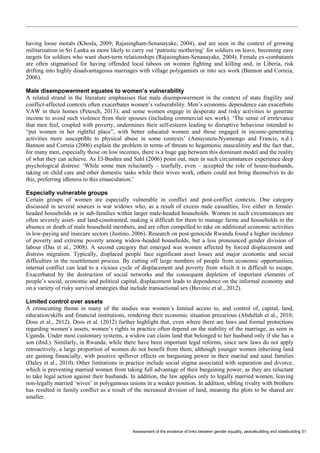 Assessment of the evidence of links between gender equality, peacebuilding and statebuilding 51 
having loose morals (Khosla, 2009; Rajasingham-Senanayake, 2004), and are seen in the context of growing militarisation in Sri Lanka as more likely to carry out ‘patriotic mothering’ for soldiers on leave, becoming easy targets for soldiers who want short-term relationships (Rajasingham-Senanayake, 2004). Female ex-combatants are often stigmatised for having offended local taboos on women fighting and killing and, in Liberia, risk drifting into highly disadvantageous marriages with village polygamists or into sex work (Bannon and Correia, 2006). 
Male disempowerment equates to women’s vulnerability 
A related strand in the literature emphasises that male disempowerment in the context of state fragility and conflict-affected contexts often exacerbates women’s vulnerability. Men’s economic dependence can exacerbate VAW in their homes (Petesch, 2013), and some women engage in desperate and risky activities to generate income to avoid such violence from their spouses (including commercial sex work). ‘The sense of irrelevance that men feel, coupled with poverty, undermines their self-esteem leading to disruptive behaviour intended to “put women in her rightful place”, with better educated women and those engaged in income-generating activities more susceptible to physical abuse in some contexts’ (Amuyunzu-Nyamongo and Francis, n.d.). Bannon and Correia (2006) explain the problem in terms of threats to hegemonic masculinity and the fact that, for many men, especially those on low incomes, there is a huge gap between this dominant model and the reality of what they can achieve. As El-Bushra and Sahl (2006) point out, men in such circumstances experience deep psychological distress: ‘While some men reluctantly – tearfully, even – accepted the role of house-husbands, taking on child care and other domestic tasks while their wives work, others could not bring themselves to do this, preferring idleness to this emasculation.’ 
Especially vulnerable groups 
Certain groups of women are especially vulnerable in conflict and post-conflict contexts. One category discussed in several sources is war widows who, as a result of excess male casualties, live either in female- headed households or in sub-families within larger male-headed households. Women in such circumstances are often severely asset- and land-constrained, making it difficult for them to manage farms and households in the absence or death of male household members, and are often compelled to take on additional economic activities in low-paying and insecure sectors (Justino, 2006). Research on post-genocide Rwanda found a higher incidence of poverty and extreme poverty among widow-headed households, but a less pronounced gender division of labour (Das et al., 2008). A second category that emerged was women affected by forced displacement and distress migration. Typically, displaced people face significant asset losses and major economic and social difficulties in the resettlement process. By cutting off large numbers of people from economic opportunities, internal conflict can lead to a vicious cycle of displacement and poverty from which it is difficult to escape. Exacerbated by the destruction of social networks and the consequent depletion of important elements of people’s social, economic and political capital, displacement leads to dependence on the informal economy and on a variety of risky survival strategies that include transactional sex (Buvinic et al., 2012). 
Limited control over assets 
A crosscutting theme in many of the studies was women’s limited access to, and control of, capital, land, education/skills and financial institutions, rendering their economic situation precarious (Abdullah et al., 2010; Doss et al., 2012). Doss et al. (2012) further highlight that, even where there are laws and formal protections regarding women’s assets, women’s rights in practice often depend on the stability of the marriage, as seen in Uganda. Under most customary systems, a widow can claim land that belonged to her husband only if she has a son (ibid.). Similarly, in Rwanda, while there have been important legal reforms, since new laws do not apply retroactively, a large proportion of women do not benefit from them, although younger women inheriting land are gaining financially, with positive spillover effects on bargaining power in their marital and natal families (Daley et al., 2010). Other limitations in practice include social stigma associated with separation and divorce, which is preventing married women from taking full advantage of their bargaining power, as they are reluctant to take legal action against their husbands. In addition, the law applies only to legally married women, leaving non-legally married ‘wives’ in polygamous unions in a weaker position. In addition, sibling rivalry with brothers has resulted in family conflict as a result of the increased division of land, meaning the plots to be shared are smaller.  