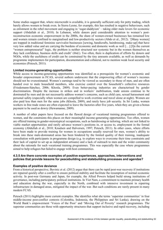 Assessment of the evidence of links between gender equality, peacebuilding and statebuilding 52 
Some studies suggest that, where microcredit is available, it is generally sufficient only for petty trading, which barely allows women to break even. In Sierra Leone, for example, this has resulted in negative behaviours, such as enlistment in the rebel movement and engaging in ‘sugar-daddyism’ – taking older male lovers for economic support (Abdullah et al., 2010). In Lebanon, while donors paid considerable attention to women’s post- reconstruction economic empowerment in the 2000s, the share of women-owned businesses has remained low and women remain confined to marginalised and low-productivity sectors (Abdo et al., 2012). ‘[Many women] are trapped in traditional feminine survivalist businesses [sewing, handicrafts, hairdressing, make-up] that have very low added value and are carrying the burdens of economic and domestic work as well […] [I]n the current “women entrepreneurial” logic, the problem is neither structural nor systemic but in the women themselves as they lack confidence, business skills and credit’ (ibid.). Too often, there is duplication of efforts by donors and NGOs, while the usefulness of credit can be constrained by the tiny amounts available, as well as demands by programme implementers for participation, documentation and collateral, not to mention weak local security and economies (Petesch, 2011). 
Limited income-generating opportunities 
While access to income-generating opportunities was identified as a prerequisite for women’s economic and broader empowerment in FCAS, several authors underscore that the empowering effect of women’s incomes should not be overestimated. Women’s earnings tend to be viewed as secondary to those of men, and are often handed over to male household members, who exercise control over the household’s collective resources (Friedemann-Sánchez, 2006; Khosla, 2009). Even better-paying industries are characterised by gender discrimination. Despite the increase in strikes and in workers’ mobilisation, trade unions continue to be dominated by men and do not necessarily address women’s concerns, such as child care, sexual harassment and personal safety (especially when women are compelled to work overtime and travel alone at night). Women are also paid less than men for the same jobs (Khosla, 2009), and rarely have job security. In Sri Lanka, women workers in free trade zones are often expected to leave the factories after five years, when they are given a bonus payment to be used as dowry (Hewamanne, 2009). 
A number of other papers have focused on the flawed design of vocational training programmes offered to women, and the constraints this places on their meaningful income-generating opportunities. Too often, women are offered training in gender-stereotypical occupations, such as hairdressing or tailoring, which are not linked to viable market opportunities and rarely advance women’s positions in, or access to, employment in the formal economy (Abdullah et al., 2010; Knudsen and Halvorsen, 1997; Petesch, 2011). In other cases, where efforts have been made to provide training for women in occupations usually reserved for men, women’s ability to break into these male-dominated areas has been hindered by the limited quality of their training, inadequate consultation with participants in programme design (e.g. to explore ways to overcome their time constraints and their lack of capital to set up as independent artisans) and a lack of outreach to men and the wider community about the rationale for such vocational training programmes. This was especially the case where programmes aimed to help refugees but failed to engage with host communities. 
4.3.5 Are there concrete examples of positive experiences, approaches, interventions and policies that provide lessons for peacebuilding and statebuilding processes and agendas? 
Examples of positive deviance 
From a historical perspective, Buvinic et al. (2012) argue that there can be rapid post-war recovery if institutions are repaired quickly after a conflict to ensure political stability and facilitate the resumption of normal economic activity. In post-war Germany and Japan, for example, the Allied Powers helped build strong institutions of governance, including participatory political institutions. In Viet Nam, a commitment to maintain primary health and education during the war, especially in the North, combined with intensive investment in repairing infrastructure in damaged areas, mitigated the impact of the war. But such conditions are rarely present in many modern FCAS. 
Petesch (2011) highlights more current examples. She identifies what she terms ‘superstar communities’ in four middle-income post-conflict contexts (Colombia, Indonesia, the Philippines and Sri Lanka), drawing on the World Bank’s empowerment ‘Voices of the Poor’ and ‘Moving Out of Poverty’ research programmes. The superstar communities are those with opportunity structures that support inclusive and rapid recovery, including  
