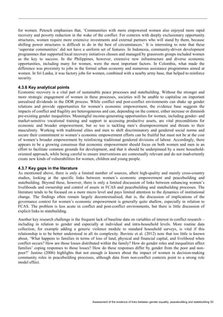 Assessment of the evidence of links between gender equality, peacebuilding and statebuilding 53 
for women. Petesch emphasises that, ‘Communities with more empowered women also enjoyed more rapid recovery and poverty reduction in the wake of the conflict. For contexts with deeply exclusionary opportunity structures, women require more extensive investments and external partners who will stand by them, because shifting power structures is difficult to do in the best of circumstances.’ It is interesting to note that these ‘superstar communities’ did not have a uniform set of features. In Indonesia, community-driven development programmes that supported local recovery initiatives chosen and managed by grassroots groups included women as the key to success. In the Philippines, however, extensive new infrastructure and diverse economic opportunities, including many for women, were the most important factors. In Colombia, what made the difference was proximity to jobs in the formal urban economy and numerous assistance programmes aimed at women. In Sri Lanka, it was factory jobs for women, combined with a nearby army base, that helped to reinforce security. 
4.3.6 Key analytical points 
Economic recovery is a vital part of sustainable peace processes and statebuilding. Without the stronger and more strategic engagement of women in these processes, societies will be unable to capitalise on important unrealised dividends in the DDR process. While conflict and post-conflict environments can shake up gender relations and provide opportunities for women’s economic empowerment, the evidence base suggests the impacts of conflict and fragility are heterogeneous and can, depending on the context, either increase or diminish pre-existing gender inequalities. Meaningful income-generating opportunities for women, including gender- and market-sensitive vocational training and support in accessing productive assets, are vital preconditions for economic and broader empowerment, but so too is tackling men’s disempowerment and threats to their masculinity. Working with traditional elites and men to shift discriminatory and gendered social norms and secure their commitment to women’s economic empowerment efforts can be fruitful but must not be at the cost of women’s broader empowerment by reinforcing traditional gendered divisions of labour. Accordingly, there appears to be a growing consensus that economic empowerment should focus on both women and men in an effort to facilitate common grounds for development, and that it should be underpinned by a more household- oriented approach, while being careful to ensure interventions are contextually relevant and do not inadvertently create new kinds of vulnerabilities for women, children and young people. 
4.3.7 Key gaps in the literature 
As mentioned above, there is only a limited number of sources, albeit high-quality and mainly cross-country studies, looking at the specific links between women’s economic empowerment and peacebuilding and statebuilding. Beyond these, however, there is only a limited discussion of links between enhancing women’s livelihoods and ownership and control of assets in FCAS and peacebuilding and statebuilding processes. The literature tends to be focused on a more micro level and pays limited attention to the dynamics of institutional change. The findings often remain largely decontextualised, that is, the discussion of implications of the governance context for women’s economic empowerment is generally quite shallow, especially in relation to FCAS. The problem is less acute in conflict and post-conflict environments, but there is little discussion of explicit links to statebuilding. 
Another key research challenge is the frequent lack of baseline data on variables of interest in conflict research – including in relation to gender and especially at individual and intra-household levels. More routine data collection, for example adding a generic violence module to standard household surveys, is vital if this relationship is to be better understood in all its complexity. Buvinic et al. (2012) note that too little is known about, ‘What happens to families in terms of loss of land, physical and financial capital, and livelihood when conflict occurs? How are those losses distributed within the family? How do gender roles and inequalities affect families’ coping responses to those losses? How do these responses differ by gender from the poor and non- poor?’ Justino (2006) highlights that not enough is known about the impact of women in decision-making community roles in peacebuilding processes, although data from non-conflict contexts point to a strong role model effect. 
 