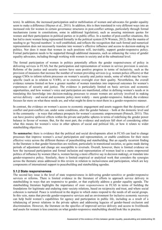 Assessment of the evidence of links between gender equality, peacebuilding and statebuilding 55 
texts). In addition, the increased participation and/or mobilisation of women and advocates for gender equality seem to make a difference (Haynes et al., 2011). In addition, this is then translated in very different ways into an increased role for women in certain governance structures in post-conflict settings, particularly through formal mechanisms (some in constitutions, some in additional legislation), such as assuring minimum quotas for women and their participation in political parties or in public office. In a number of post-conflict situations, this has led to more women being represented formally in the political system (UN Women, 2012). But the mantra of needing to go ‘beyond numbers’ is well established, and reflects the recognition that such formal and numerical representation does not necessarily translate into women’s effective influence and access to decision-making in politics. Nor does it mean that women in such positions will, inevitably, support gender-responsive policy. Formal participation needs to be supported through additional measures, such as enhancing the voice of gender equality advocates, including through working with women in society and at the subnational level. 
The formal participation of women in politics potentially affects the gender responsiveness of policy in delivering services in FCAS, but the participation and representation of women in service provision is uneven. Reforms of the justice and security sectors have seen positive progress in terms of inclusivity, such as the provision of measures that increase the number of women providing services (e.g. women police officers) or that engage CSOs to inform reform processes on women’s security and justice needs, some of which may be issue- specific (such as in relation to VAW), or to exercise oversight over their quality. Nevertheless, the overall evidence remains limited on how a greater number of women translates into improved outcomes for women’s experiences of security and justice. The evidence is particularly limited on basic services and economic opportunities, and how women’s voice and participation are manifested, either in defining women’s needs or in translating this knowledge into decision-making processes to ensure women are actively involved in making service delivery – and social and economic policy more widely – more gender-responsive. Indeed, the evidence focuses far more on what these needs are, and what might be done to meet them in a gender-responsive manner. 
In contrast, the evidence on women’s access to economic engagement and assets suggests that the dynamics of conflict and post-conflict can, under some conditions, alter the gender balance – both at the domestic level and in the community – in ways that enhance prospects for women’s economic empowerment (Petesch, 2011). This can have positive spillover effects within the private and public spheres in terms of redefining the gender power balance in favour of women. But, for the most part, the evidence and analyses fall short of considering either what this means for women’s voice in other spheres of social and political life, or how it relates to wider statebuilding objectives. 
To summarise: there is evidence that the political and social developments afoot in FCAS can lead to change processes that improve women’s actual participation and representation, or enable conditions for their more effective voice across the different themes of peacebuilding and statebuilding. But an equally recurrent finding in the literature is that gender hierarchies are resilient, particularly in transitional societies, so gains made during periods of adjustment and change are susceptible to reversals. Overall, however, there is limited evidence on how the increased participation and formal inclusion and representation of women lead to a more empowered politics of influence by women (that is, women having a more effective say in decision making), or translate into gender-responsive policy. Similarly, there is limited empirical or analytical work that considers the synergies across the thematic areas addressed in this review in relation to inclusiveness and participation, which are key components of international support to peacebuilding and statebuilding agendas. 
5.1.2 State responsiveness 
The second key issue is the level of state responsiveness in delivering gender-sensitive or gender-responsive services or reforms. There is limited evidence in the literature of efforts to approach service delivery in statebuilding in ways that are responsive to gender, or that explicitly address a gender equality agenda. The statebuilding literature highlights the importance of state responsiveness in FCAS in terms of building the foundations for legitimate and enduring state–society relations, based on reciprocity and trust, and where social cohesion is nurtured. Peace is reinforced in the degree to which states respond to the needs of all social groups. In this vein, states that provide gender-responsive services and an environment for inclusive economic recovery can help build women’s capabilities for agency and participation in public life, including as a result of a rebalancing of power relations in the private sphere and addressing legacies of gender-based exclusion and discrimination. However, the literature on the specifics of improved service delivery and access to livelihoods and assets for women is less concrete on what gender-responsive statebuilding should look like in practice.  