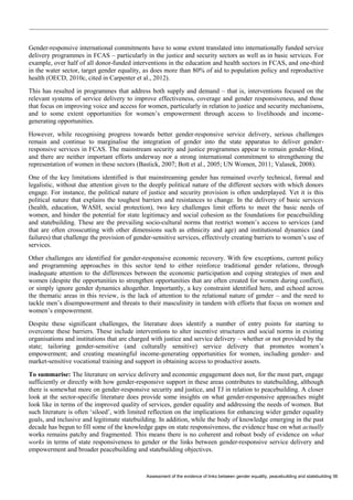 Assessment of the evidence of links between gender equality, peacebuilding and statebuilding 56 
Gender-responsive international commitments have to some extent translated into internationally funded service delivery programmes in FCAS – particularly in the justice and security sectors as well as in basic services. For example, over half of all donor-funded interventions in the education and health sectors in FCAS, and one-third in the water sector, target gender equality, as does more than 80% of aid to population policy and reproductive health (OECD, 2010c, cited in Carpenter et al., 2012). 
This has resulted in programmes that address both supply and demand – that is, interventions focused on the relevant systems of service delivery to improve effectiveness, coverage and gender responsiveness, and those that focus on improving voice and access for women, particularly in relation to justice and security mechanisms, and to some extent opportunities for women’s empowerment through access to livelihoods and income- generating opportunities. 
However, while recognising progress towards better gender-responsive service delivery, serious challenges remain and continue to marginalise the integration of gender into the state apparatus to deliver gender- responsive services in FCAS. The mainstream security and justice programmes appear to remain gender-blind, and there are neither important efforts underway nor a strong international commitment to strengthening the representation of women in these sectors (Bastick, 2007; Bott et al., 2005; UN Women, 2011; Valasek, 2008). 
One of the key limitations identified is that mainstreaming gender has remained overly technical, formal and legalistic, without due attention given to the deeply political nature of the different sectors with which donors engage. For instance, the political nature of justice and security provision is often underplayed. Yet it is this political nature that explains the toughest barriers and resistances to change. In the delivery of basic services (health, education, WASH, social protection), two key challenges limit efforts to meet the basic needs of women, and hinder the potential for state legitimacy and social cohesion as the foundations for peacebuilding and statebuilding. These are the prevailing socio-cultural norms that restrict women’s access to services (and that are often crosscutting with other dimensions such as ethnicity and age) and institutional dynamics (and failures) that challenge the provision of gender-sensitive services, effectively creating barriers to women’s use of services. 
Other challenges are identified for gender-responsive economic recovery. With few exceptions, current policy and programming approaches in this sector tend to either reinforce traditional gender relations, through inadequate attention to the differences between the economic participation and coping strategies of men and women (despite the opportunities to strengthen opportunities that are often created for women during conflict), or simply ignore gender dynamics altogether. Importantly, a key constraint identified here, and echoed across the thematic areas in this review, is the lack of attention to the relational nature of gender – and the need to tackle men’s disempowerment and threats to their masculinity in tandem with efforts that focus on women and women’s empowerment. 
Despite these significant challenges, the literature does identify a number of entry points for starting to overcome these barriers. These include interventions to alter incentive structures and social norms in existing organisations and institutions that are charged with justice and service delivery – whether or not provided by the state; tailoring gender-sensitive (and culturally sensitive) service delivery that promotes women’s empowerment; and creating meaningful income-generating opportunities for women, including gender- and market-sensitive vocational training and support in obtaining access to productive assets. 
To summarise: The literature on service delivery and economic engagement does not, for the most part, engage sufficiently or directly with how gender-responsive support in these areas contributes to statebuilding, although there is somewhat more on gender-responsive security and justice, and TJ in relation to peacebuilding. A closer look at the sector-specific literature does provide some insights on what gender-responsive approaches might look like in terms of the improved quality of services, gender equality and addressing the needs of women. But such literature is often ‘siloed’, with limited reflection on the implications for enhancing wider gender equality goals, and inclusive and legitimate statebuilding. In addition, while the body of knowledge emerging in the past decade has begun to fill some of the knowledge gaps on state responsiveness, the evidence base on what actually works remains patchy and fragmented. This means there is no coherent and robust body of evidence on what works in terms of state responsiveness to gender or the links between gender-responsive service delivery and empowerment and broader peacebuilding and statebuilding objectives.  