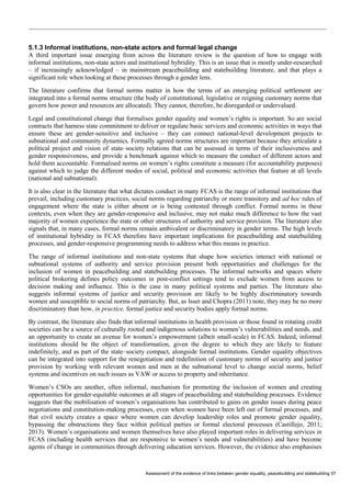 Assessment of the evidence of links between gender equality, peacebuilding and statebuilding 57 
5.1.3 Informal institutions, non-state actors and formal legal change 
A third important issue emerging from across the literature review is the question of how to engage with informal institutions, non-state actors and institutional hybridity. This is an issue that is mostly under-researched – if increasingly acknowledged – in mainstream peacebuilding and statebuilding literature, and that plays a significant role when looking at these processes through a gender lens. 
The literature confirms that formal norms matter in how the terms of an emerging political settlement are integrated into a formal norms structure (the body of constitutional, legislative or reigning customary norms that govern how power and resources are allocated). They cannot, therefore, be disregarded or undervalued. 
Legal and constitutional change that formalises gender equality and women’s rights is important. So are social contracts that harness state commitment to deliver or regulate basic services and economic activities in ways that ensure these are gender-sensitive and inclusive – they can connect national-level development projects to subnational and community dynamics. Formally agreed norms structures are important because they articulate a political project and vision of state–society relations that can be assessed in terms of their inclusiveness and gender responsiveness, and provide a benchmark against which to measure the conduct of different actors and hold them accountable. Formalised norms on women’s rights constitute a measure (for accountability purposes) against which to judge the different modes of social, political and economic activities that feature at all levels (national and subnational). 
It is also clear in the literature that what dictates conduct in many FCAS is the range of informal institutions that prevail, including customary practices, social norms regarding patriarchy or more transitory and ad hoc rules of engagement where the state is either absent or is being contested through conflict. Formal norms in these contexts, even when they are gender-responsive and inclusive, may not make much difference to how the vast majority of women experience the state or other structures of authority and service provision. The literature also signals that, in many cases, formal norms remain ambivalent or discriminatory in gender terms. The high levels of institutional hybridity in FCAS therefore have important implications for peacebuilding and statebuilding processes, and gender-responsive programming needs to address what this means in practice. 
The range of informal institutions and non-state systems that shape how societies interact with national or subnational systems of authority and service provision present both opportunities and challenges for the inclusion of women in peacebuilding and statebuilding processes. The informal networks and spaces where political brokering defines policy outcomes in post-conflict settings tend to exclude women from access to decision making and influence. This is the case in many political systems and parties. The literature also suggests informal systems of justice and security provision are likely to be highly discriminatory towards women and susceptible to social norms of patriarchy. But, as Isser and Chopra (2011) note, they may be no more discriminatory than how, in practice, formal justice and security bodies apply formal norms. 
By contrast, the literature also finds that informal institutions in health provision or those found in rotating credit societies can be a source of culturally rooted and indigenous solutions to women’s vulnerabilities and needs, and an opportunity to create an avenue for women’s empowerment (albeit small-scale) in FCAS. Indeed, informal institutions should be the object of transformation, given the degree to which they are likely to feature indefinitely, and as part of the state–society compact, alongside formal institutions. Gender equality objectives can be integrated into support for the renegotiation and redefinition of customary norms of security and justice provision by working with relevant women and men at the subnational level to change social norms, belief systems and incentives on such issues as VAW or access to property and inheritance. 
Women’s CSOs are another, often informal, mechanism for promoting the inclusion of women and creating opportunities for gender-equitable outcomes at all stages of peacebuilding and statebuilding processes. Evidence suggests that the mobilisation of women’s organisations has contributed to gains on gender issues during peace negotiations and constitution-making processes, even when women have been left out of formal processes, and that civil society creates a space where women can develop leadership roles and promote gender equality, bypassing the obstructions they face within political parties or formal electoral processes (Castillejo, 2011; 2013). Women’s organisations and women themselves have also played important roles in delivering services in FCAS (including health services that are responsive to women’s needs and vulnerabilities) and have become agents of change in communities through delivering education services. However, the evidence also emphasises  