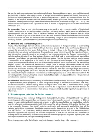Assessment of the evidence of links between gender equality, peacebuilding and statebuilding 58 
the specific need to support women’s organisations following the consolidation of peace, when mobilisation and activism tends to decline, reducing the presence of women in statebuilding processes and limiting their access to decision making and positions of influence in post-conflict governance. Another key recommendation from the literature is the need to promote coalition building among women politicians, linking them with women’s movements, and high-level dialogue on the inclusion of women in the executive (Castillejo, 2011; 2013). This also entails the development of the capacities and skills of women to engage in political life at the national and subnational level. 
To summarise: There is a an emerging consensus on the need to work with the realities of institutional hybridity and non-state actors and institutions to confront, renegotiate and alter social norms and belief systems regarding gender roles and norms. There is also a very incipient but emerging body of work on what this might look like in relation to specific sectors and activities. But there is limited cross-reference or cross-fertilisation of analytical reflection on what this means in terms of supporting change in gender inequalities in other areas, enhancing women’s agency more broadly or contributing to inclusive statebuilding. 
5.1.4 National and subnational dynamics 
Finally, while the linkages between national and subnational dynamics of change are critical in understanding how state–society relations are (re)built in FCAS, there is a general dearth in the statebuilding literature of research that connects the two levels. Indeed, there is limited evidence in the literature that addresses the interaction between national and subnational dynamics from a gender perspective, with the exception of micro- level interventions on gender-sensitive service delivery and economic activities that focus on community-level inclusion and participation. Even these analyses, however, rarely link back to peacebuilding and statebuilding processes. These linkages merit attention for the following reasons. First, the literature reviewed here focuses on examples either at the national or at the very local level, but there is limited analysis of the implications of change at the subnational level that is so crucial to enhancing national gender equality goals for statebuilding projects. Equally, the literature on national-level change (such as through constitutional reform or social protection policies) often notes the implementation challenges, given the precarious state presence across the territory and institutional hybridity, but does not delve further into how these challenges might be addressed, specifically, through a gender lens to have impact at the subnational level. Rather, the focus is either on action at the community level (but with limited consideration of wider implications) or on action at the national level. An important gap in the literature, therefore, remains that of addressing the synergies and tensions between national and subnational processes of change. 
To summarise: The literature focuses mostly on national or subnational change processes. Connecting the two is important from a gender perspective to assess how positive changes at different levels can affect each other, and what action can be taken to amplify positive synergies across levels. This is important to ensure change processes, where positive, do not remain localised. Moreover, this is important in order to diminish the scope for local power structures to remain immune from change processes aimed at gender equality being promoted at other levels. 
5.2 Evidence gaps; priorities for further research 
The literature review thus confirmed findings in El-Bushra (2012), Castillejo (2011; 2013) and Tripp (2012) about the paucity of the evidence base on the connections between gender-responsive approaches to different aspects of peacebuilding and statebuilding, and advances in achieving peacebuilding and statebuilding goals. In part, this reflects the challenges associated with the breadth of the relevant thematic fields and the fact that, even in the non-gender literature, ‘how to do’ inclusive, participative and accountable statebuilding that will be enduring and resilient, constitutes a formidably complex agenda. Statecrafting, as noted in the OECD Policy Note (OECD-DAC, 2011) is a deeply political, contested and long-term process. This is no less true of gender- responsive approaches to supporting the different components of this process and how they contribute to defining the texture and quality of state–society relations from the perspective of gender equality goals, and other agendas of inclusion, participation and empowerment. 
The review process revealed the following gaps in the literature (see also Annex 1 for a summary).  