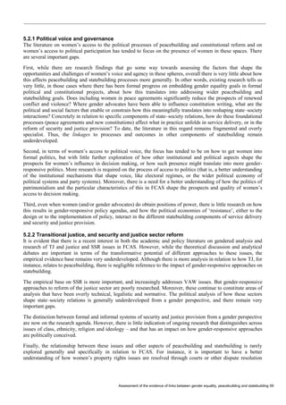 Assessment of the evidence of links between gender equality, peacebuilding and statebuilding 59 
5.2.1 Political voice and governance 
The literature on women’s access to the political processes of peacebuilding and constitutional reform and on women’s access to political participation has tended to focus on the presence of women in these spaces. There are several important gaps. 
First, while there are research findings that go some way towards assessing the factors that shape the opportunities and challenges of women’s voice and agency in these spheres, overall there is very little about how this affects peacebuilding and statebuilding processes more generally. In other words, existing research tells us very little, in those cases where there has been formal progress on embedding gender equality goals in formal political and constitutional projects, about how this translates into addressing wider peacebuilding and statebuilding goals. Does including women in peace agreements significantly reduce the prospects of renewed conflict and violence? Where gender advocates have been able to influence constitution writing, what are the political and social factors that enable or constrain how this meaningfully translates into reshaping state–society interactions? Concretely in relation to specific components of state–society relations, how do these foundational processes (peace agreements and new constitutions) affect what in practice unfolds in service delivery, or in the reform of security and justice provision? To date, the literature in this regard remains fragmented and overly specialist. Thus, the linkages to processes and outcomes in other components of statebuilding remain underdeveloped. 
Second, in terms of women’s access to political voice, the focus has tended to be on how to get women into formal politics, but with little further exploration of how other institutional and political aspects shape the prospects for women’s influence in decision making, or how such presence might translate into more gender- responsive politics. More research is required on the process of access to politics (that is, a better understanding of the institutional mechanisms that shape voice, like electoral regimes, or the wider political economy of political systems and party systems). Moreover, there is a need for a better understanding of how the politics of patrimonialism and the particular characteristics of this in FCAS shape the prospects and quality of women’s access to decision making. 
Third, even when women (and/or gender advocates) do obtain positions of power, there is little research on how this results in gender-responsive policy agendas, and how the political economies of ‘resistance’, either to the design or to the implementation of policy, interact in the different statebuilding components of service delivery and security and justice provision. 
5.2.2 Transitional justice, and security and justice sector reform 
It is evident that there is a recent interest in both the academic and policy literature on gendered analysis and research of TJ and justice and SSR issues in FCAS. However, while the theoretical discussion and analytical debates are important in terms of the transformative potential of different approaches to these issues, the empirical evidence base remains very underdeveloped. Although there is more analysis in relation to how TJ, for instance, relates to peacebuilding, there is negligible reference to the impact of gender-responsive approaches on statebuilding. 
The empirical base on SSR is more important, and increasingly addresses VAW issues. But gender-responsive approaches to reform of the justice sector are poorly researched. Moreover, these continue to constitute areas of analysis that have been overly technical, legalistic and normative. The political analysis of how these sectors shape state–society relations is generally underdeveloped from a gender perspective, and there remain very important gaps. 
The distinction between formal and informal systems of security and justice provision from a gender perspective are now on the research agenda. However, there is little indication of ongoing research that distinguishes across issues of class, ethnicity, religion and ideology – and that has an impact on how gender-responsive approaches are politically conceived. 
Finally, the relationship between these issues and other aspects of peacebuilding and statebuilding is rarely explored generally and specifically in relation to FCAS. For instance, it is important to have a better understanding of how women’s property rights issues are resolved through courts or other dispute resolution  