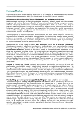 Assessment of the evidence of links between gender equality, peacebuilding and statebuilding iv 
Summary of findings 
Key issues and recurring themes identified in the review of the knowledge on gender-responsive peacebuilding and statebuilding are summarised below. See also the Box at the end of this Executive Summary. 
Peacebuilding and statebuilding: political settlements and women’s political voice 
Peacebuilding and statebuilding are both multidimensional and complex processes that can offer opportunities to renegotiate and transform the terms and quality of state–society relations, including basing these on more inclusive, participatory, responsive and accountable engagement (DFID, 2010; OECD-DAC, 2011). They are processes in which the political settlement (the underlying rules of social, political and economic engagement) is in flux and potentially subject to redefinition and renegotiation. This context offers specific opportunities to establish and/or strengthen arrangements and state institutions to incorporate stakeholders who have not traditionally had any voice, including women. 
The emerging body of literature that explores these issues finds that, while women and gender concerns have increasingly been included in peacebuilding and statebuilding, their inclusion and presence remains marginal and uneven at every stage of these processes. In addition, more attention needs to be paid to the substance of women’s inclusion/incorporation, as women’s mere physical presence in different aspects of peacebuilding is not enough to ensure that the process is gender-responsive. 
Peacebuilding may include efforts to support peace agreements, and/or new or reformed constitutions. Commitments to inclusivity and effective mobilisation by gender advocates create opportunities for women to be engaged in these processes, either formally or indirectly. A review of the literature further finds that women’s participation in politics has increased in post-conflict settings, at least through formal mechanisms such as quotas and participation in political parties. This is closely associated with women’s social mobilisation and activism in informal political spaces at the subnational and national levels, and through transnational civil society action. Numerous challenges and barriers that hinder women’s substantive participation in post-conflict governance processes were identified. These include customary rules, negative cultural attitudes, male- and elite-dominated political parties and structures, lack of financial resources for women, violence and insecurity, the effect of backlash reactions, illiteracy and political inexperience and lack of support for capacity building, among others. 
Legacies of conflict and violence, combined with persistent gender-based structures of exclusion and discrimination, can also inhibit women’s voice in politics and public life. Research on transitional justice (TJ) has begun to address questions about its potentially transformative impact in addressing gendered experiences of conflict-related violence and structural inequalities. However, the empirical evidence remains underdeveloped. This is especially so in terms of how gender-responsive approaches might affect peacebuilding and statebuilding efforts. This is also true of most of the literature on TJ, which until recently was mostly theoretical, prescriptive and normative. Gender-responsive approaches in TJ are very recent, and thus provides little basis on which to assess their wider impact. 
Statebuilding: gender-responsive support to building core state functions and services 
The literature on gender, security and justice provision in FCAS takes note of peacebuilding objectives, but reference to statebuilding in this field remains negligible. The evidence base for FCAS has grown in the past decade, especially with regard to gender-responsive reform of the security sector. Far less is known about the justice sector. When gender perspectives are considered, much of the focus in the literature is on how security and justice sector reforms address issues related to gender-based violence (GBV), but other questions, related to dispute resolution, access to justice or rights protection issues, such as with respect to women’s property rights or inheritance, are incipient. Gender-sensitive reform approaches in justice and security have included addressing participation and inclusion (such as the proportion of women recruited to these sectors, or whether women’s organisations are consulted on policy), as well the establishment of protection measures and special units to address the safety and security of women and girls. There is also a growing research agenda on understanding the impact of informal security and justice systems on gender relations, and on how customary norms can be contested and redefined. Overall, the knowledge base on justice and security reform (both generally, and specifically on gender-responsive approaches) is dissociated from research on the wider political economy of statebuilding.  