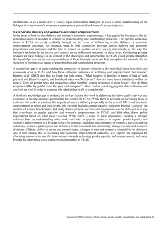Assessment of the evidence of links between gender equality, peacebuilding and statebuilding 60 
mechanisms, or as a result of civil society legal mobilisation strategies, to elicit a better understanding of the linkages between women’s economic empowerment potential and women’s access to justice. 
5.2.3 Service delivery and women’s economic empowerment 
In the areas of both service delivery and women’s economic empowerment, a key gap in the literature is the de- contextualisation of research in relation to peacebuilding and statebuilding processes. The specific contextual issues in FCAS are rarely explicitly brought out in terms of influencing service delivery or economic empowerment outcomes. For instance, there is little connection between service delivery and economic programmes and outcomes and the role of women in politics, or civil society movements, or the way that women’s inclusion in the justice and security sector influences outcomes in these areas. Conducting primary research on these linkages in the context of the challenges and opportunities in FCAS would greatly strengthen the knowledge base on the interconnectedness of these thematic areas and help strengthen the rationale for the inclusion of women at all stages of peacebuilding and statebuilding processes. 
A second key gap is in understanding the complexity of gender relations at the individual, intra-household and community level in FCAS and how these influence outcomes in wellbeing and empowerment. For instance, Buvinic et al. (2012) note that we know too little about, ‘What happens to families in terms of loss of land, physical and financial capital, and livelihood when conflict occurs? How are those losses distributed within the family? How do gender roles and inequalities affect families’ coping responses to those losses? How do these responses differ by gender from the poor and non-poor?’ More routine sex-disaggregated data collection and analysis are vital in order to examine this relationship in all its complexities. 
A third key knowledge gap is evidence on the key factors that work in delivering inclusive quality services and economic or income-earning opportunities for women in FCAS. While there is certainly an increasing body of evidence that seeks to examine the impacts of service delivery (especially in the area of SRH) and economic empowerment at micro and local levels, this (i) rarely includes gender equality indicators beyond ‘counting’ the number of women beneficiaries; (ii) rarely draws out how services and programmes can be delivered in a way that contributes to gender equality and women’s empowerment in FCAS; and (iii) often draws policy implications based on what hasn’t worked. While there is value in these approaches, building a stronger evidence base on understanding what works and why in specific contexts, to support gender equality and women’s empowerment in a broader sense (for instance, including measurements of women’s decision-making autonomy, women’s participation and influence in the household and community, changes in men and women’s divisions of labour, ability to access and control assets, changes in men and women’s vulnerability to violence), and in turn linking this to wellbeing and economic empowerment outcomes, will support the argument for allocating resources to specific interventions towards achieving gender equality and empowerment, and more broadly for addressing social exclusion and inequality in FCAS.  