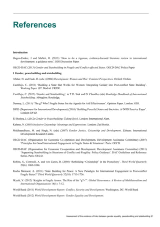 Assessment of the evidence of links between gender equality, peacebuilding and statebuilding 61 
References 
Introduction 
Hagen-Zanker, J and Mallett, R. (2013) ‘How to do a rigorous, evidence-focused literature review in international development: a guidance note’. ODI Discussion Paper 
OECD-DAC (2013) Gender and Statebuilding in Fragile and Conflict-affected States. OECD-DAC Policy Paper 
1 Gender, peacebuilding and statebuilding 
Afshar, H. and Eade, D. (eds.) (2004) Development, Women and War: Feminist Perspectives. Oxford: Oxfam. 
Castillejo, C. (2011) ‘Building a State that Works for Women: Integrating Gender into Post-conflict State Building’. Working Paper 107. Madrid: FRIDE. 
Castillejo, C. (2013) ‘Gender and Statebuilding’, in T.D. Sisk and D. Chandler (eds) Routledge Handbook of International Statebuilding. Abingdon: Routledge. 
Denney, L. (2011) ‘The g7 Who? Fragile States Set the Agenda for Aid Effectiveness’. Opinion Paper. London: ODI. 
DFID (Department for International Development) (2010) ‘Building Peaceful States and Societies: A DFID Practice Paper’. London: DFID. 
El-Bushra, J. (2012) Gender in Peacebuilding: Taking Stock. London: International Alert. 
Kabeer, N. (2005) Inclusive Citizenship: Meanings and Expressions. London: Zed Books. 
Mukhopadhyay, M. and Singh, N. (eds) (2007) Gender Justice, Citizenship and Development. Zubaan: International Development Research Centre. 
OECD-DAC (Organisation for Economic Co-operation and Development, Development Assistance Committee) (2007) ‘Principles for Good International Engagement in Fragile States & Situations’. Paris: OECD. 
OECD-DAC (Organisation for Economic Co-operation and Development, Development Assistance Committee) (2011) ‘Supporting Statebuilding in Situations of Conflict and Fragility: Policy Guidance’. DAC Guidelines and Reference Series. Paris: OECD. 
Robins, S., Cornwall, A. and von Lieres, B. (2008) ‘Rethinking “Citizenship” in the Postcolony’. Third World Quarterly 29(6): 1069-1086. 
Rocha Menocal, A. (2011) ‘State Building for Peace: A New Paradigm for International Engagement in Post-conflict Fragile States?’ Third World Quarterly 32(10): 1715-1736. 
Wyeth, V. (2012) ‘Knights in Fragile Armor: The Rise of the “g7+”’. Global Governance: A Review of Multilateralism and International Organizations 18(1): 7-12. 
World Bank (2011) World Development Report: Conflict, Security and Development. Washington, DC: World Bank 
World Bank (2012) World Development Report: Gender Equality and Development. 
 
