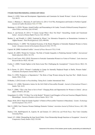 Assessment of the evidence of links between gender equality, peacebuilding and statebuilding 62 
2 Gender-based discrimination, exclusion and violence 
Ahmed, S. (1999) ‘Islam and Development: Opportunities and Constraints for Somali Women’. Gender & Development 7(1): 69-72. 
Annan, J., Blattman, C., Mazurana, D. and Carlson, K. (2011) ‘Civil War, Reintegration and Gender in Northern Uganda’. Journal of Conflict Resolution 55(6): 877-908. 
Bandarage, A. (2010) ‘Women, Armed Conflict, and Peacemaking in Sri Lanka: Toward a Political Economy Perspective’. Asian Politics and Policy 2(4): 653-667. 
Baines, E. and Stewart, B. (2011) ‘“I Cannot Accept What I Have Not Done”: Storytelling, Gender and Transitional Justice’. Journal of Human Rights Practice 3(3): 245-263. 
Barakat, S., and Wardell, G. (2002) ‘Exploited by Whom ? An Alternative Perspective on Humanitarian Assistance to Afghan Women’. Third World Quarterly 23(5): 909-930. 
Berhane-Selassie, T. (2009) ‘The Gendered Economy of the Return Migration of Internally Displaced Women in Sierra Leone’. European Journal of Development Research 21(5): 737-751. 
Caprioli, M. (2000) ‘Gendered Conflict’. Journal of Peace Research 37(1): 51-68. 
Caprioli, M. (2005) ‘Primed for Violence: The Role of Gender Inequality in Predicting Internal Conflict’. International Studies Quarterly 49(2): 161-178. 
Carey, D. and Torres, M.G. (2010) ‘Precursors to Femicide: Guatemalan Women in a Vortex of Violence’. Latin American Research Review 45(3): 142-164. 
Coulter, C. (2008) ‘Female Fighters in the Sierra Leone War: Challenging the Assumptions?’ Feminist Review 88(1): 54- 73. 
De la Puente, D. (2011) ‘Women’s Leadership in Camps for Internally Displaced People in Darfur, Western Sudan’. Community Development Journal 46(3): 365-377. 
Efrati, N. (1999) ‘Productive or Reproductive ? The Roles of Iraqi Women during the Iraq–Iran War’. Middle Eastern Studies 35(2): 27-44. 
El-Bushra, J. (2012) Gender in Peacebuilding: Taking Stock. London: International Alert. 
Feliciati, C.C. (2006) ‘Restorative Justice for the Girl Child in Post-conflict Rwanda’. Journal of International Women’s Studies 7(4): 14-35. 
Fuest, V. (2008) ‘“This is the Time to Get in Front”: Changing Roles and Opportunities for Women in Liberia’. African Affairs 107(427): 201-224. 
Gengenbach, H. (1998) ‘“I’ll Bury You in the Border!” Women's Land Struggles in Post-war Facazisse (Magude District), Mozambique’. Journal of Southern African Studies 24(1): 7-36. 
Haque, M.M. (2013) ‘Hope for Gender Equality? A Pattern of Post-conflict Transition in Masculinity’. Gender, Technology and Development 17(1): 55-77. 
Hall, N. (2009) ‘East Timorese Women Challenge Domestic Violence’ Australian Journal of Political Science, 44:2, 309- 325 
Hudson, V.M., Baliff-Spanvill, B., Caprioli, M. and Emmett, C.F. (2012) Sex and World Peace. New York: Columbia University Press. 
Ismael, S.T. (2004) ‘Dismantling the Iraqi Social Fabric: From Dictatorship through Sanctions to Occupation’. Journal of Comparative Family Studies 35(2): 333-349.  