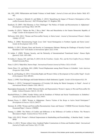 Assessment of the evidence of links between gender equality, peacebuilding and statebuilding 63 
Jok, J.M. (1999) ‘Militarization and Gender Violence in South Sudan’. Journal of Asian and African Studies 34(4): 427- 442. 
Justino, P., Cardona, I., Mitchell, R. and Müller, C. (2012) ‘Quantifying the Impact of Women’s Participation in Post- conflict Economic Recovery’. HiCN Working Paper 131. Brighton: IDS. 
Kandiyoti, D. (2007) ‘Old Dilemmas or New Challenges? The Politics of Gender and Reconstruction in Afghanistan’. Development and Change 38(2): 169-199. 
Lwambo, D. (2013) ‘“Before the War, I Was a Man”: Men and Masculinities in the Eastern Democratic Republic of Congo’. Gender & Development 21(1): 47-66. 
McFerson, H.M. (2011) ‘Women and Post-conflict Society in Sierra Leone’. Journal of International Women’s Studies 12(July): 127-147. 
McKay, S. (2004) ‘Reconstructing Fragile Lives: Girls’ Social Reintegration in Northern Uganda and Sierra Leone’. Gender & Development 12(3): 19-30. 
Mullally, S. (2011) ‘Women, Peace and Security in Contemporary Pakistan: Meeting the Challenge of Security Council Resolution 1325?’ Irish Studies in International Affairs 22(1): 53-66. 
Ní Aoláin, F. (2009) ‘Women, Security, and the Patriarchy of Internationalised Transitional Justice’. Human Rights Quarterly 31(4): 1055-1085. 
Ní Aoláin, F., Haynes, D.F. and Cahn, N. (2011) On the Frontlines: Gender, War, and the Post-Conflict Process. Oxford: Oxford University Press. 
Niner, S. (2011) ‘Hakat Klot, Narrow Steps’. International Feminist Journal of Politics 13(3): 413-435. 
Osorio Pérez, F.E. and Breña, M.O. (2008) ‘Forced Displacement among Rural Women in Colombia’. Latin American Perspective 35(6): 29-40. 
Pant, B., and Standing, K. (2011) ‘Citizenship Rights and Women’s Roles in Development in Post-conflict Nepal’. Gender & Development 19(3): 409-421. 
Payne, L. (1998) ‘Food Shortages and Gender Relations in Ikafe Settlement, Uganda’. Gender & Development 6(1): 30. 
Pettigrew, J. (2012) ‘Unexpected Consequences of Everyday Life during the Maoist Insurgency in Nepal’. Journal of International Women’s Studies 13(4): 100-112. 
Rajasingham-Senanayake, D. (2004) ‘Between Reality and Representation: Women’s Agency in War and Post-conflict Sri Lanka’. Cultural Dynamics 16(2-3): 141-168. 
Ranchod-Nilsson, S. (2006) ‘Gender Politics and the Pendulum of Political and Social Transformation in Zimbabwe’. Journal of Southern African Studies 32(1): 49-67. 
Rostami Povey, E. (2003) ’Women in Afghanistan : Passive Victims of the Borga or Active Social Participants ?’ Development in Practice 13(2-3): 266-277. 
Sørensen, B. (1998) ‘Women and Post-conflict Reconstruction: Issues and Sources’. UNRISD War-torn Societies Project Occasional Paper 3. Geneva: UNRISD. 
Tamang, S. (2009) ‘The Politics of Conflict and Difference or the Difference of Conflict in Politics: The Women’s Movement in Nepal’. Feminist Review 91(1): 61-80. 
Tripp, A.M. (2012) ‘Women’ s Political Empowerment in Statebuilding and Peacebuilding : A Baseline Study’. London: DFID. 
Weber, A. (2011) ‘Women without Arms: Gendered Fighter Constructions in Eritrea and Southern Sudan’. International Journal of Conflict and Violence 5(2): 371-384.  