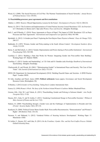 Assessment of the evidence of links between gender equality, peacebuilding and statebuilding 64 
Wood, E.J. (2008) ‘The Social Processes of Civil War: The Wartime Transformation of Social Networks’. Annual Review of Political Science 11(1): 539-561. 
3.1 Peacebuliding processes, peace agreements and first constitutions 
Abdela, L. (2003) ‘Kosovo: Missed Opportunities, Lessons for the Future’. Development in Practice 13(2-3): 208-216. 
Barnes, K. (2011) ‘The Evolution and Implementation of United Nations Security Council Resolution 1325: An Overview’, in F. Olonisakin, K. Barnes and E. Ikpe (eds) Women, Peace and Security. Abingdon: Routledge. 
Bell, C. and O’Rourke, C. (2010) ‘Peace Agreements or Pieces of Paper? The Impact of UNSC Resolution 1325 on Peace Processes and Their Agreements’. International and Comparative Law Quarterly 59(4): 941-980. 
Bjorkdahl, A. (2012) ‘A Gender-just Peace? Exploring the Post-Dayton Peace Process in Bosnia’. Peace & Change 37(2): 286-317. 
Budlender, D. (1997) ‘Women, Gender and Policy-making in the South African Context’. Development Southern Africa 141(4): 513-529. 
Byrne, S. and McCulloch, A. (2012) ‘Gender, Representation and Power-sharing in Post-conflict Institutions’. International Peacekeeping 19(5): 565-580. 
Castillejo, C. (2011) ‘Building a State that Works for Women: Integrating Gender into Post-conflict State Building’. Working Paper 107. Madrid: FRIDE. 
Castillejo, C. (2013) ‘Gender and Statebuilding’, in T.D. Sisk and D. Chandler (eds) Routledge Handbook of International Statebuilding. Abingdon: Routledge. 
Charlesworth, H. and Woods, M. (2001) ‘“Mainstreaming Gender” in International Peace and Security: The Case of East Timor’. Yale Journal of International Law 26(2): 313-318. 
DFID (UK Department for International Development) (2010) ‘Building Peaceful States and Societies: A DFID Practice Paper’. London: DFID. 
Di John, Jonathan and Putzel, James (2009) Political settlements Issues papers, Governance and Social Development Resource Centre, Birmingham, UK. 
El-Bushra, J. (2012) Gender in Peacebuilding: Taking Stock. London: International Alert. 
Fearon, K. (1999) Women’s Work: The Story of the Northern Ireland Women's Coalition. Belfast: Blackstaff Press. 
Greener, B.K., Fish, W.J. and Tekulu, K. (2011) ‘Peacebuilding, Gender and Policing in Solomon Islands’. Asia Pacific Viewpoint 52(1): 17-28. 
Haynes, D.F., Cahn, N. and Ní Aoláin, F. (2011) ‘Gendering Constitutional Design in Post-conflict Societies’. William & Mary Journal of Women and the Law 17(3). 
Hudson, H. (2009) ‘Peacebuilding through a Gender Lens and the Challenges of Implementation in Rwanda and Côte d’Ivoire’. Security Studies 18(2): 287-318. 
Kandiyoti, D. (2004) ‘Political Fiction Meets Gender Myth: Post-conflict Reconstruction, “Democratisation” and Women’s Rights’. IDS Bulletin 35(4): 134-136. 
Nazneen, S. and Mahmud, S. (2012) ‘Gendered Politics of Securing Inclusive Development’. Working Paper 13. Manchester: ESID. 
Ní Aoláin, F., Haynes, D.F. and Cahn, N. (2011) On the Frontlines: Gender, War, and the Post-Conflict Process. Oxford: Oxford University Press.  