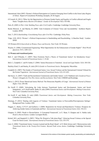 Assessment of the evidence of links between gender equality, peacebuilding and statebuilding 66 
International Alert (2007) ‘Women’s Political Participation in Countries Emerging from Conflict in the Great Lakes Region of Africa’. Report of Consultation Workshop, Kampala, 28-30 August. 
O’Connell, H. (2011) ‘What Are the Opportunities to Promote Gender Equity and Equality in Conflict-affected and Fragile States ? Insights from a Review of Evidence’. Gender & Development 19(3): 455-466. 
Paris, R. (2005) At War’s End: Building Peace after Civil Conflict. Cambridge: Cambridge University Press. 
Rocha Menocal, A. and Sharma, B. (2008) ‘Joint Evaluation of Citizens' Voice and Accountability’. Synthesis Report. London: DFID. 
Sisk, T. (2013) Statebuilding: Consolidating Peace after Civil War. Cambridge: Polity Press. 
Tripp, A.M. (2012) ‘Women’ s Political Empowerment in Statebuilding and Peacebuilding : A Baseline Study’. London: DFID. 
UN Women (2012) Sourcebook on Women, Peace and Security. New York: UN Women. 
Waylen, G. (2006) ‘Constitutional Engineering: What Opportunities for the Enhancement of Gender Rights?’ Third World Quarterly 27(7): 1209-1221. 
3.3 Women and transitional justice 
Bell, C. and O’Rourke, C. (2007) ‘Does Feminism Need a Theory of Transitional Justice? An Introductory Essay’. International Journal of Transitional Justice 1: 23-44. 
Bell, C., Campbell, C. and Ní Aoláin, F. (2004) ‘Justice Discourses in Transition’. Social and Legal Studies 13(3): 305-328. 
Buckley-Zistel, S. and Stanley, R. (eds) (2011) Gender in Transitional Justice. Basingstoke: Macmillan. 
Campbell, K. (2007) ‘The Gender of Transitional Justice: Law, Sexual Violence and the International Criminal Tribunal for the Former Yugoslavia’. International Journal of Transitional Justice 1(3): 411-432. 
Dal Secco, A. (2007) ‘Truth and Reconciliation Commissions and Gender Justice’, in D. Pankhurst (ed.) Gendered Peace: Women’s Struggles for Post-War Justice and Reconciliation. New York: UNRISD and Routledge. 
Davis, L. (2013) ‘Power Shared and Justice Shelved: The Democratic Republic of Congo’. International Journal of Human Rights 17(2): 289-306. 
De Greiff, P. (2009) ‘Articulating the Links between Transitional Justice and Development: Justice and Social Integrations’, in P. Greiff and R. Duthe, R. (eds) (2009) Transitional Justice and Development: Making Connections. New York: Columbia University Press. 
De Greiff, P. and Duthie, R. (eds) (2009) Transitional Justice and Development: Making Connections. New York: Columbia University Press. 
Domingo, P. (2012) ‘Dealing with Legacies of Violence: Transitional Justice in Post-conflict/Post-repression Settings’. Background Note. London: ODI. 
Duggan, C., Bailey, C.P.Y.P. and Guillerot, J. (2008) ‘Reparations for Sexual and Reproductive Violence: Prospects for Achieving Gender Justice in Guatemala and Peru’. International Journal of Transitional Justice 2(2): 192-213. 
Gloppen, S. (2005) ‘Roads to Reconciliation: A Conceptual Framework’, in E. Skaar, S. Gloppen and A. Suhrke (eds) Roads to Reconciliation. London: Lexington Books. 
Kelsall, M.S. and Stepakoff, S. (2007) ‘“When We Wanted to Talk about Rape”: Silencing Sexual Violence at the Special Court for Sierra Leone’. International Journal of Transitional Justice 1(3): 355-374. 
Lutz, E. (2006) ‘Transitional Justice: Lessons Learned and the Road Ahead’, in N. Roht-Arriaza and J. Mariezcurrena (eds) Transitional Justice in the Twenty-First Century: Beyond Truth versus Justice. Cambridge: Cambridge University Press.  