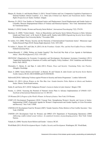 Assessment of the evidence of links between gender equality, peacebuilding and statebuilding 69 
Manjoo, R., Kweka, G. and Onyeka Ofuani, S. (2011) ‘Sexual Violence and Law: Comparative Legislative Experiences in Selected Southern African Countries’, in L. Oette (ed.) Criminal Law Reform and Transitional Justice: Human Rights Perspectives for Sudan. Farnham: Ashgate. 
Meertens, D. (2012) ‘Case Studies on Transitional Justice and Displacement: Forced Displacement and Gender Justice in Colombia. Between Disproportional Effects of Violence and Historical Injustice’. New York: International Center for Transitional Justice. 
Mobekk, E. (2010) ‘Gender, Women and Security Sector Reform’. International Peacekeeping 17(2): 278-291. 
Myrttinen, H. (2008) ‘Violent Islands – Notes on Masculinities and Security Sector Reform Processes in Haiti, Solomon Islands and Timor Leste’, in M. Jacob, D. Bendix and R. Stanley (eds) (2009) Engendering Security Sector Reform. Workshop Report, Free University Berlin, 7 November 2008. 
Ní Aoláin, F.D. (2008) ‘Women, Security and the Patriarchy of Internationalized Transitional Justice’. Minnesota Legal Studies Research Paper 08-40. Human Rights Quarterly 31(4): 1055-1085. 
Ní Aoláin, F., Haynes, D.F. and Cahn, N. (2011) On the Frontlines: Gender, War, and the Post-Conflict Process. Oxford: Oxford University Press. 
Nyamu-Musembi, C. (2006) ‘Ruling out Gender Equality? The Post-Cold War Rule of Law Agenda in Sub-Saharan Africa’. Third World Quarterly 27(7): 1193-1207. 
OECD-DAC (Organisation for Economic Co-operation and Development, Development Assistance Committee) (2011) ‘Supporting Statebuilding in Situations of Conflict and Fragility: Policy Guidance’. DAC Guidelines and Reference Series. Paris: OECD. 
Olonisakin, F., Barnes, K. and Ikpe, E. (eds) (2011) Women, Peace and Security: Translating Policy into Practice. Abingdon: Routledge. 
Quast, S. (2008) ‘Justice Reform and Gender’, in Bastick, M. and Valasek, K. (eds) Gender and Security Sector Reform Toolkit. Geneva: DCAF, OSCE/ODIHR and UN-INSTRAW. 
Saferworld (2010) ‘Addressing Violence against Women in Security and Justice Programmes’. London: Saferworld. 
Salahub, J.E. (2011) African Women on the Thin Blue Line: Gender-Sensitive Police Reform in Liberia and Southern Sudan. Ottawa: North-South Institute. 
Sieder, R. and Sierra, M.T. (2010) ‘Indigenous Women’s Access to Justice in Latin America’. Bergen: CMI. 
Swaine, A. (2010) ‘Assessing the Potential of National Action Plans to Advance Implementation of UNSCR 1325’. Yearbook of International Humanitarian Law 12: 403-433. 
UN Women (2011) Progress of the World’s Women: In Pursuit of Justice. New York: UN Women. 
UNDP (UN Development Programme) (2010) ‘Concept Note: Strengthening Women’s Security and Access to Justice. Implementing UNDP’s Eight-point Agenda for Women’s Empowerment and Gender Equality in Crisis Prevention and Recovery’. New York: UNDP. 
UNIFEM (UN Development Fund for Women) (2007) ‘Gender Sensitive Police Reform in Post Conflict Societies’. New York: UNIFEM. 
UNIFEM (UN Development Fund for Women) and DPKO (UN Department of Peacekeeping Operations) (2008) Addressing conflict-related sexual violence: An analytical inventory of peacekeeping practice. New York: United Nations. 
Valasek, K. (2008) ‘Security Sector Reform and Gender’. Geneva: DCAF. 
World Bank (2011) World Development Report: Conflict, Security and Development. Washington, DC: World Bank.  