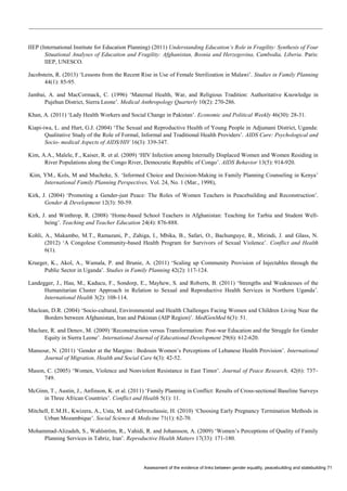 Assessment of the evidence of links between gender equality, peacebuilding and statebuilding 71 
IIEP (International Institute for Education Planning) (2011) Understanding Education’s Role in Fragility: Synthesis of Four Situational Analyses of Education and Fragility: Afghanistan, Bosnia and Herzegovina, Cambodia, Liberia. Paris: IIEP, UNESCO. 
Jacobstein, R. (2013) ‘Lessons from the Recent Rise in Use of Female Sterilization in Malawi’. Studies in Family Planning 44(1): 85-95. 
Jambai, A. and MacCormack, C. (1996) ‘Maternal Health, War, and Religious Tradition: Authoritative Knowledge in Pujehun District, Sierra Leone’. Medical Anthropology Quarterly 10(2): 270-286. 
Khan, A. (2011) ‘Lady Health Workers and Social Change in Pakistan’. Economic and Political Weekly 46(30): 28-31. 
Kiapi-iwa, L. and Hart, G.J. (2004) ‘The Sexual and Reproductive Health of Young People in Adjumani District, Uganda: Qualitative Study of the Role of Formal, Informal and Traditional Health Providers’. AIDS Care: Psychological and Socio- medical Aspects of AIDS/HIV 16(3): 339-347. 
Kim, A.A., Malele, F., Kaiser, R. et al. (2009) ‘HIV Infection among Internally Displaced Women and Women Residing in River Populations along the Congo River, Democratic Republic of Congo’. AIDS Behavior 13(5): 914-920. 
Kim, YM., Kols, M and Mucheke, S. ‘Informed Choice and Decision-Making in Family Planning Counseling in Kenya’ International Family Planning Perspectives, Vol. 24, No. 1 (Mar., 1998), 
Kirk, J. (2004) ‘Promoting a Gender-just Peace: The Roles of Women Teachers in Peacebuilding and Reconstruction’. Gender & Development 12(3): 50-59. 
Kirk, J. and Winthrop, R. (2008) ‘Home-based School Teachers in Afghanistan: Teaching for Tarbia and Student Well- being’. Teaching and Teacher Education 24(4): 876-888. 
Kohli, A., Makambo, M.T., Ramazani, P., Zahiga, I., Mbika, B., Safari, O., Bachunguye, R., Mirindi, J. and Glass, N. (2012) ‘A Congolese Community-based Health Program for Survivors of Sexual Violence’. Conflict and Health 6(1). 
Krueger, K., Akol, A., Wamala, P. and Brunie, A. (2011) ‘Scaling up Community Provision of Injectables through the Public Sector in Uganda’. Studies in Family Planning 42(2): 117-124. 
Landegger, J., Hau, M., Kaducu, F., Sondorp, E., Mayhew, S. and Roberts, B. (2011) ‘Strengths and Weaknesses of the Humanitarian Cluster Approach in Relation to Sexual and Reproductive Health Services in Northern Uganda’. International Health 3(2): 108-114. 
Maclean, D.R. (2004) ‘Socio-cultural, Environmental and Health Challenges Facing Women and Children Living Near the Borders between Afghanistan, Iran and Pakistan (AIP Region)’. MedGenMed 6(3): 51. 
Maclure, R. and Denov, M. (2009) ‘Reconstruction versus Transformation: Post-war Education and the Struggle for Gender Equity in Sierra Leone’. International Journal of Educational Development 29(6): 612-620. 
Mansour, N. (2011) ‘Gender at the Margins : Bedouin Women’s Perceptions of Lebanese Health Provision’. International Journal of Migration, Health and Social Care 6(3): 42-52. 
Mason, C. (2005) ‘Women, Violence and Nonviolent Resistance in East Timor’. Journal of Peace Research, 42(6): 737– 749. 
McGinn, T., Austin, J., Anfinson, K. et al. (2011) ‘Family Planning in Conflict: Results of Cross-sectional Baseline Surveys in Three African Countries’. Conflict and Health 5(1): 11. 
Mitchell, E.M.H., Kwizera, A., Usta, M. and Gebreselassie, H. (2010) ‘Choosing Early Pregnancy Termination Methods in Urban Mozambique’. Social Science & Medicine 71(1): 62-70. 
Mohammad-Alizadeh, S., Wahlström, R., Vahidi, R. and Johansson, A. (2009) ‘Women’s Perceptions of Quality of Family Planning Services in Tabriz, Iran’. Reproductive Health Matters 17(33): 171-180.  