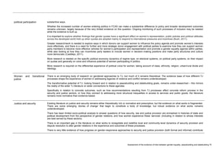 Assessment of the evidence of links between gender equality, peacebuilding and statebuilding 75 
political participation 
substantive ways. 
Whether the increased number of women entering politics in FCAS can make a substantive difference to policy and broader development outcomes remains unknown, largely because of the very limited evidence on this question. Ongoing monitoring of such processes of inclusion may be needed while the evidence is built up. 
It is important to explore whether findings that gender quotas have a significant effect on women’s representation, public policies and political attitudes across the developed world hold up when quotas are adopted mainly to respond to international pressures and incentives (Bush, 2011). 
Greater research/work is needed to explore ways in which donors can support women to influence the policy agenda and promote women’s interests more effectively, and there is a need for further and more strategic donor engagement with political parties to examine how they can support women party members to become more effective vehicles for women’s participation and representation and promote a gender equality agenda within parties, while also looking at how they can incentivise party leaders to include women in decision-making positions and make party structures and culture more democratic (Castillejo, 2011). 
More research is needed on the specific political economy dynamics of regime type, on electoral systems, on political party systems, on their impact on quotas and generally on voice and influence potential of women participating in politics. 
More research is required on the differential experience of political voice for women, taking account of class, ethnicity, religion, urban/rural divide and ideology. Women and transitional justice There is an emerging body of research on gendered approaches to TJ, but much of it remains theoretical. The evidence base of how different TJ processes shape the experience of women in addressing legacies of violence and conflict remains underdeveloped. The transformative potential of TJ, looking forward and in relation to peacebuilding and statebuilding goals, remains under-researched – this mirrors the reality of the wider TJ literature on wider connections to these agendas. Specifically in relation to concrete outcomes, such as how recommendations resulting from TJ processes affect concrete reform process in the security and justice sectors, or how they connect to addressing more structural inequalities in access to services and public goods, the literature remains more normative than evidence-based. 
Justice and security 
Existing literature on justice and security remains either theoretically rich or normative and prescriptive, but the evidence on what works is fragmented. There are some emerging ‘stories of change’ that begin to constitute a body of knowledge, but robust evidence on what works remains underdeveloped. 
There has been limited socio-political analysis to answer questions of how security, law and justice provision are enmeshed in histories of state and political development from the perspective of gender relations, and how women experience these ‘services’ (including in relation to whose interests are best served by these sectors). 
There is an important gap in the literature on what works to renegotiate and redefine local and community-level dynamics of security provision and dispute resolution to alter gender relations in the experience and outcomes of these processes. 
There is very little evidence of how progress on gender-responsive approaches to security and justice provision (both formal and informal) contribute  