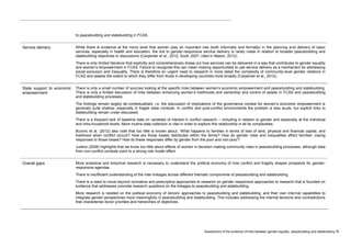 Assessment of the evidence of links between gender equality, peacebuilding and statebuilding 76 
to peacebuilding and statebuilding in FCAS. Service delivery While there is evidence at the micro level that women play an important role (both informally and formally) in the planning and delivery of basic services, especially in health and education, the link to gender-responsive service delivery is rarely made in relation to broader peacebuilding and statebuilding objectives or discussions (Carpenter et al., 2012; Scott, 2007, cited in Mason, 2012). There is only limited literature that explicitly and comprehensively draws out how services can be delivered in a way that contributes to gender equality and women’s empowerment in FCAS. Failure to recognise this can mean missing opportunities to use service delivery as a mechanism for addressing social exclusion and inequality. There is therefore an urgent need to research in more detail the complexity of community-level gender relations in FCAS and assess the extent to which they differ from those in developing countries more broadly (Carpenter et al., 2012). 
State support to economic empowerment 
There is only a small number of sources looking at the specific links between women’s economic empowerment and peacebuilding and statebuilding. There is only a limited discussion of links between enhancing women’s livelihoods and ownership and control of assets in FCAS and peacebuilding and statebuilding processes. 
The findings remain largely de-contextualised, i.e. the discussion of implications of the governance context for women’s economic empowerment is generally quite shallow, especially in fragile state contexts. In conflict and post-conflict environments the problem is less acute, but explicit links to statebuilding remain under-discussed. 
There is a frequent lack of baseline data on variables of interest in conflict research – including in relation to gender and especially at the individual and intra-household levels. More routine data collection is vital in order to explore this relationship in all its complexities. 
Buvinic et al. (2012) also note that too little is known about, ‘What happens to families in terms of loss of land, physical and financial capital, and livelihood when conflict occurs? How are those losses distributed within the family? How do gender roles and inequalities affect families’ coping responses to those losses? How do these responses differ by gender from the poor and non-poor?’ 
Justino (2006) highlights that we know too little about effects of women in decision-making community roles in peacebuilding processes, although data from non-conflict contexts point to a strong role model effect. Overall gaps More analytical and empirical research is necessary to understand the political economy of how conflict and fragility shapes prospects for gender- responsive agendas. There is insufficient understanding of the inter-linkages across different thematic components of peacebuilding and statebuilding. There is a need to move beyond normative and prescriptive approaches to research on gender-responsive approaches to research that is founded on evidence that addresses concrete research questions on the linkages to peacebuilding and statebuilding. More research is needed on the political economy of donors’ approaches to peacebuilding and statebuilding, and their own internal capabilities to integrate gender perspectives more meaningfully in peacebuilding and statebuilding. This includes addressing the internal tensions and contradictions that characterise donor priorities and hierarchies of objectives.  