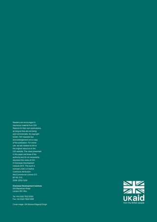 ODI is the UK’s leading 
independent think tank on 
international development 
and humanitarian issues. 
Our mission is to inspire and 
inform policy and practice 
which lead to the reduction 
of poverty, the alleviation of 
suffering and the achievement 
of sustainable livelihoods. 
We do this by locking together 
high-quality applied research, 
practical policy advice and 
policy-focused dissemination 
and debate. 
We work with partners in 
the public and private sectors, 
in both developing and 
developed countries. 
Readers are encouraged to 
reproduce material from ODI 
Reports for their own publications, 
as long as they are not being 
sold commercially. As copyright 
holder, ODI requests due 
acknowledgement and a copy 
of the publication. For online 
use, we ask readers to link to 
the original resource on the 
ODI website. The views presented 
in this paper are those of the 
author(s) and do not necessarily 
represent the views of ODI. 
© Overseas Development 
Institute 2013. This work is 
licensed under a Creative 
Commons Attribution- 
NonCommercial Licence (CC 
BY-NC 3.0). 
ISSN: 2052-7209 
Overseas Development Institute 
203 Blackfriars Road 
London SE1 8NJ 
Tel +44 (0)20 7922 0300 
Fax +44 (0)20 7922 0399 
Cover image: UN Women/Gaganjit Singh 
