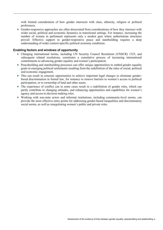 Assessment of the evidence of links between gender equality, peacebuilding and statebuilding vi 
with limited consideration of how gender intersects with class, ethnicity, religion or political preferences. 
 Gender-responsive approaches are often dissociated from considerations of how they intersect with wider social, political and economic dynamics in transitional settings. For instance, increasing the number of women in parliament represents only a modest gain where authoritarian structures prevail. Effective support to gender-responsive peace and statebuilding requires a deep understanding of wider context-specific political economy conditions. 
Enabling factors and windows of opportunity 
 Changing international norms, including UN Security Council Resolution (UNSCR) 1325, and subsequent related resolutions, constitutes a cumulative process of increasing international commitments to advancing gender equality and women’s participation. 
 Peacebuilding and statebuilding processes can offer unique opportunities to embed gender equality goals in emerging political settlements resulting from the redefinition of the rules of social, political and economic engagement. 
 This can result in concrete opportunities to achieve important legal changes to eliminate gender- based discrimination in formal law, for instance to remove barriers to women’s access to political participation, or to ownership of land and other assets. 
 The experience of conflict can in some cases result in a redefinition of gender roles, which can partly contribute to changing attitudes, and enhancing opportunities and capabilities for women’s agency and access to decision-making roles. 
 Working with non-state actors and informal institutions, including community-level norms, can provide the most effective entry points for addressing gender-based inequalities and discriminatory social norms, as well as renegotiating women’s public and private roles. 
 