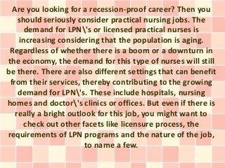 Are you looking for a recession-proof career? Then you
    should seriously consider practical nursing jobs. The
      demand for LPN's or licensed practical nurses is
    increasing considering that the population is aging.
 Regardless of whether there is a boom or a downturn in
the economy, the demand for this type of nurses will still
be there. There are also different settings that can benefit
 from their services, thereby contributing to the growing
    demand for LPN's. These include hospitals, nursing
homes and doctor's clinics or offices. But even if there is
   really a bright outlook for this job, you might want to
      check out other facets like licensure process, the
requirements of LPN programs and the nature of the job,
                        to name a few.
 