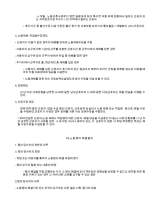 - 6 개월 : 노동보훈사회부가 정한 일람표에 따라 특수한 과중 유해 업종에서 일하는 근로자 또
             는 지역보조수당 지수가 1 인 지역에서 일하는 근로자

    + 휴가기간 중 출산수당 지급 수준은 출산 휴가 전 사회보험 납부시의 통상월급 1 개월분의 100%수준이다.


3) 노동재해, 직업병수당제도

+ 근로자가 다음가 같은 경우의 재해를 당하면 노동재해수당을 수령

- 사용자의 요구에 의한 시간외 근무를 포함한 근로시간 중 근무지에서 재해를 당한 경우

- 사용자의 요구에 따라 근무지 밖에서 작업 중 재해를 당한 경우

- 주거지에서 근무지로 출, 퇴근하던 중 재해를 입은 경우

    + 사용자는 재해를 입은 근로자가 초기조치 또는 응급조치 때부터 상처가 안정을 회복할 정도로 치료될 때
    까지 각종 의료경비와 임금을 지급한다.

    + 노동재해를 당한 자는 근로능력상실정도에 따라 수당을 지급 받을 수 있다.

4) 연금제도

  20 년 이상 사회보험을 납부한 60 세에 달한 남성근로자와 55 세에 달한 여성근로자는 매월 연금을 수령할 수
  있다.

5) 사망수당 제도

  현재 재직 중인 근로자, 연금 수급 중인 근로자, 근로능력 상실이나 노동 재해 또는 직업병 등으로 매월 수당
  을 수령하던 근로자가 사망한 경우 장례를 치른 자는 장례수당을 수령한다.

 * 위에 언급한 근로자(노동 재해나 직업병에 처한 근로자, 매월 연금을 수급중인 자 등)나 사회 보험료를 15 년 이
 상 납부한 근로자가 사망할 경우, 15 세 미만 자녀나 배우자 또는 그 근로자가 생존 시 직접 부양했던 부모는 매
 월 사망수당을 지급받을 수 있다.




                           Ⅶ .노동쟁의 해결절차

1. 쟁의 당사자의 권한과 의무

1) 쟁의 당사자의 권한

- 직접 또는 대표자를 통하여 노동쟁의 해결 과정에 참가

- 쟁의 요구의 철회 또는 내용의 변경

    - 쟁의 해결을 직접 진행하는 자가 그 쟁의 해결에 있어 객관성과 공평성을 보장할 수 없다고 생각할 만한 충
    분한 이유가 있는 경우 그 자에 대한 교체를 요구할 수 있는 권한

2)쟁의 당사자의 의무

- 노동쟁의 해결기관 또는 조직이 요구하는 모든 필요 서류, 증거의 제공
 