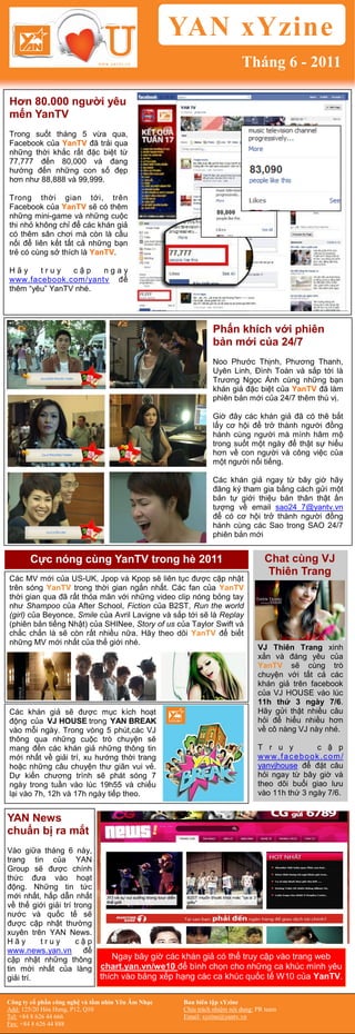 YAN xYzine
                                                                         Tháng 6 - 2011

Hơn 80.000 người yêu
mến YanTV
Trong suốt tháng 5 vừa qua,
Facebook của YanTV đã trải qua
những thời khắc rất đặc biệt từ
77,777 đến 80,000 và đang
hướng đến những con số đẹp
hơn như 88,888 và 99,999.

Trong thời gian tới, trên
Facebook của YanTV sẽ có thêm
những mini-game và những cuộc
thi nhỏ không chỉ để các khán giả
có thêm sân chơi mà còn là cầu
nối để liên kết tất cả những bạn
trẻ có cùng sở thích là YanTV.

Hãy     truy    cập   ngay
www.facebook.com/yantv để
thêm “yêu” YanTV nhé.




                                                              Phấn khích với phiên
                                                              bản mới của 24/7
                                                              Noo Phước Thịnh, Phương Thanh,
                                                              Uyên Linh, Đình Toàn và sắp tới là
                                                              Trương Ngọc Ánh cùng những bạn
                                                              khán giả đặc biệt của YanTV đã làm
                                                              phiên bản mới của 24/7 thêm thú vị.

                                                              Giờ đây các khán giả đã có thê bắt
                                                              lấy cơ hội để trở thành người đồng
                                                              hành cùng người mà mình hâm mộ
                                                              trong suốt một ngày để thật sự hiểu
                                                              hơn về con người và công việc của
                                                              một người nổi tiếng.

                                                              Các khán giả ngay từ bây giờ hãy
                                                              đăng ký tham gia bằng cách gửi một
                                                              bản tự giới thiệu bản thân thật ấn
                                                              tượng về email sao24_7@yantv.vn
                                                              để có cơ hội trở thành người đồng
                                                              hành cùng các Sao trong SAO 24/7
                                                              phiên bản mới


       Cực nóng cùng YanTV trong hè 2011                                         Chat cùng VJ
                                                                                 Thiên Trang
Các MV mới của US-UK, Jpop và Kpop sẽ liên tục được cập nhật
trên sóng YanTV trong thời gian ngắn nhất. Các fan của YanTV
thời gian qua đã rất thỏa mãn với những video clip nóng bỏng tay
như Shampoo của After School, Fiction của B2ST, Run the world
(girl) của Beyonce, Smile của Avril Lavigne và sắp tới sẽ là Replay
(phiên bản tiếng Nhật) của SHINee, Story of us của Taylor Swift và
chắc chắn là sẽ còn rất nhiều nữa. Hãy theo dõi YanTV để biết
những MV mới nhất của thế giới nhé.
                                                                               VJ Thiên Trang xinh
                                                                               xắn và đáng yêu của
                                                                               YanTV sẽ cùng trò
                                                                               chuyện với tất cả các
                                                                               khán giả trên facebook
                                                                               của VJ HOUSE vào lúc
                                                                               11h thứ 3 ngày 7/6.
Các khán giả sẽ được mục kích hoạt                                             Hãy gửi thật nhiều câu
động của VJ HOUSE trong YAN BREAK                                              hỏi để hiểu nhiều hơn
vào mỗi ngày. Trong vòng 5 phút,các VJ                                         về cô nàng VJ này nhé.
thông qua những cuộc trò chuyện sẽ
mang đến các khán giả những thông tin                                          T r u y         c ậ p
mới nhất về giải trí, xu hướng thời trang                                      www.facebook .com/
hoặc những câu chuyện thư giãn vui vẻ.                                         yanvjhouse để đặt câu
Dự kiến chương trình sẽ phát sóng 7                                            hỏi ngay từ bây giờ và
ngày trong tuần vào lúc 19h55 và chiếu                                         theo dõi buổi giao lưu
lại vào 7h, 12h và 17h ngày tiếp theo.                                         vào 11h thứ 3 ngày 7/6.


YAN News
chuẩn bị ra mắt
Vào giữa tháng 6 này,
trang tin của YAN
Group sẽ được chính
thức đưa vào hoạt
động. Những tin tức
mới nhất, hấp dẫn nhất
về thế giới giải trí trong
nước và quốc tế sẽ
được cập nhật thường
xuyên trên YAN News.
Hãy       truy        cập
www.news.yan.vn để
cập nhật những thông               Ngay bây giờ các khán giả có thể truy cập vào trang web
tin mới nhất của làng          chart.yan.vn/we10 để bình chọn cho những ca khúc mình yêu
giải trí.                      thích vào bảng xếp hạng các ca khúc quốc tế W10 của YanTV.

Công ty cổ phần công nghệ và tầm nhìn Yêu Âm Nhạc   Ban biên tập xYzine
Add: 125/20 Hòa Hưng, P12, Q10                      Chịu trách nhiệm nội dung: PR team
Tel: +84 8 626 44 666                               Email: xyzine@yantv.vn
Fax: +84 8 626 44 888
 