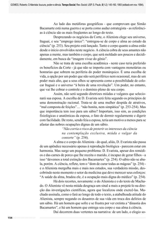 154
GOMES,Roberto.OAlienista:loucura,podereciência.TempoSocial;Rev.Sociol.USP,S.Paulo,5(1-2):145-160,1993(editadoemnov.1994).
Ao lado das metáforas geográficas - que comprovam que Simão
Bacamarte está numa guerra e se porta como audaz estrategista - as referênci-
as à ciência são as mais freqüentes ao longo do texto.
Desprezando os negócios da Corte, o Alienista elege seu universo,
Itaguaí, e seu “emprego único”: “entregou-se de corpo e alma ao estudo da
ciência” (p. 253). Seu projeto está lançado. Tanto o corpo quanto a alma estão
desde o início envolvidos neste negócio. A ciência cobra de seus amantes não
apenas a mente, mas também o corpo, que será moldado aos poucos e decidi-
damente, em busca da “imagem vivaz do gênio”.
Não se trata de uma escolha acadêmica - neste caso teria preferido
os benefícios da Corte - já que não se importa com vantagens monetárias ou
honrarias que sobrem na periferia do poder monárquico. É uma escolha de
vida, a opção por um poder que não será periférico nem ocasional, mas de um
poder mais alto, que a seus olhos se apresenta como a possibilidade de colo-
car Itaguaí e o universo “à beira de uma revolução”. Um poder, no entanto,
que vai lhe cobrar o controle e o domínio pleno de seu corpo.
Assim, não será segundo diretrizes miúdas e vulgares que selecio-
nará sua esposa. A escolha de D. Evarista será feita segundo os princípios de
uma demonstração racional. Trata-se de uma mulher despida de atrativos,
“mal composta de feições”.... “não bonita, nem simpática” (p. 253-254). Mas
que importância tem isso para um sábio? Importam, isso sim, as condições
fisiológicas e anatômicas da esposa, o fato de dormir regularmente e digerir
com facilidade. De resto, sendo feia a esposa, teria um motivo a menos para se
afastar das nobres ocupações dignas de um sábio.
“Não corria o risco de preterir os interesses da ciência
na contemplação exclusiva, miúda e vulgar da
consorte” (p. 254).
A alma e o corpo do Alienista - do qual, aliás, D. Evarista não passa
de um apêndice necessário apenas à reprodução biológica - parecem estar em
harmonia. Mas surge um pequeno problema: D. Evarista, apesar dos remédi-
os e das carnes de porco que lhe receita o marido, é incapaz de gerar filhos - a
isso “devemos a total extinção dos Bacamartes” (p. 254). O sábio não se aba-
la, porém. A ciência, reflete, tem o “dom de curar todas as mágoas” (p. 254) -
e o Alienista mergulha mais e mais nos estudos, sua verdadeira missão, des-
cobrindo neste momento o setor da medicina que deve merecer seus esforços:
“A saúde da alma, bradou ele, é a ocupação mais digna do médico” (p. 254).
Há dois recortes, novamente: o do Alienista e o do texto de Macha-
do. O Alienista vê nesta miúda desgraça um sinal a mais a projetá-lo na dire-
ção das investigações científicas, agora que localizou onde exercê-las. Ma-
chado assinala, como o fará ao longo de todo o texto, a atabalhoada atitude do
Alienista, sempre negando os desastres de sua vida em troca dos delírios de
um sábio. Há um homem que sofre e se frustra por ver extinta a “dinastia dos
Bacamartes”, e há um homem que entrega seu corpo e sua alma à ciência.
Daí decorrem duas vertentes na narrativa: de um lado, o elogio so-
 