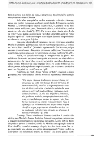 155
GOMES,Roberto.OAlienista:loucura,podereciência.TempoSocial;Rev.Sociol.USP,S.Paulo,5(1-2):145-160,1993(editadoemnov.1994).
lene da ciência e da razão; de outro, o progressivo desastre afetivo-corporal
em que se converte o Alienista.
Sufocadas, suas paixões, medos, ansiedades e dúvidas, vão resse-
cando seu caráter, esmagando qualquer manifestação de fraqueza ou afeto.
Quando D. Evarista despede-se para viajar ao Rio, o Alienista vai ao bota-
fora na maior indiferença, pois, “homem de ciência, e só de ciência, nada o
consternava fora da ciência” (p. 259). Um homem só de ciência, além de não
se comover, não perde a ocasião para vasculhar a multidão, com um “olhar
inquieto e policial”, verificando se por acaso algum demente não poderia ter-
se misturado com a gente de juízo.
Seu corpo idealizado sofre apenas as paixões próprias de um sábio.
Diante de um relato que lhe parece rico em sugestões psiquiátricas, é tomado
de “uma volúpia científica”. Quando do regresso do D. Evarista - que, vulgar,
desmaia em seus braços - Bacamarte permanece indiferente, “frio como um
diagnóstico, sem desengonçar por um instante a rigidez científica” (p. 286).
Assim, vai conquistando corpo a “imagem vivaz do gênio”. Nos
delírios de Bacamarte, temos um investigador permanente, um sábio alheio às
coisas menores da vida, o olhar preso no horizonte a vasculhar o futuro, pen-
sando teorias, dedicando-se a seu emprego único. No tecido do texto de Ma-
chado, porém, vai surgindo um corpo dilacerado, que se compraz em ser frio
como um diagnóstico e cientificamente rígido.
Já próximo do final - de sua “última verdade” - meditará solitário,
passeando pela vasta sala onde tem sua biblioteca e compondo esta triste figu-
ra:
“Um amplo chambre de damasco, preso à cintura por
um cordão de seda, com bordas de ouro (presente de
uma universidade) envolvia o corpo majestoso e aus-
tero do ilustre alienista. A cabeleira cobria-lhe uma
extensa e nobre calva adquirida nas cogitações quoti-
dianas da ciência. Os pés, não delgados e femininos,
não graúdos e mariolas, mas proporcionados ao vulto,
eram resguardados por um par de sapatos cujas five-
las não passavam de simples e modesto latão. Vêde a
diferença: - só se lhe notava luxo no que era de origem
científica; o que propriamente vinha dele trazia a cor
da moderação e da singeleza, virtudes tão ajustadas à
pessoa de um sábio” (p. 286).
É o corpo falante, submisso ao discurso científico. A ciência é dis-
ciplina, sabe Machado. Poder e disciplina. Enquanto conjunto de ensinamentos
e enquanto normatização que se cristaliza num corpo. Assim, embora de iní-
cio pudesse parecer o contrário, não há no Alienista um separação entre um
ideal científico exaltado e um corpo relegado às coisas irrelevantes. Seu cor-
po e sua mente, seus ideais e seus afetos, são uma coisa só: “reúno - poderá ele
dizer então - em mim mesmo a teoria e a prática”. Esta é uma questão cientí-
 