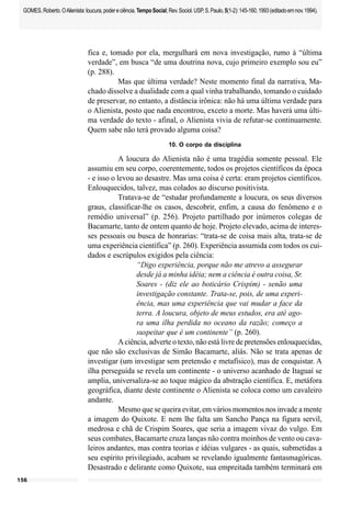 156
GOMES,Roberto.OAlienista:loucura,podereciência.TempoSocial;Rev.Sociol.USP,S.Paulo,5(1-2):145-160,1993(editadoemnov.1994).
fica e, tomado por ela, mergulhará em nova investigação, rumo à “última
verdade”, em busca “de uma doutrina nova, cujo primeiro exemplo sou eu”
(p. 288).
Mas que última verdade? Neste momento final da narrativa, Ma-
chado dissolve a dualidade com a qual vinha trabalhando, tomando o cuidado
de preservar, no entanto, a distância irônica: não há uma última verdade para
o Alienista, posto que nada encontrou, exceto a morte. Mas haverá uma últi-
ma verdade do texto - afinal, o Alienista vivia de refutar-se continuamente.
Quem sabe não terá provado alguma coisa?
10. O corpo da disciplina
A loucura do Alienista não é uma tragédia somente pessoal. Ele
assumiu em seu corpo, coerentemente, todos os projetos científicos da época
- e isso o levou ao desastre. Mas uma coisa é certa: eram projetos científicos.
Enlouquecidos, talvez, mas colados ao discurso positivista.
Tratava-se de “estudar profundamente a loucura, os seus diversos
graus, classificar-lhe os casos, descobrir, enfim, a causa do fenômeno e o
remédio universal” (p. 256). Projeto partilhado por inúmeros colegas de
Bacamarte, tanto de ontem quanto de hoje. Projeto elevado, acima de interes-
ses pessoais ou busca de honrarias: “trata-se de coisa mais alta, trata-se de
uma experiência científica” (p. 260). Experiência assumida com todos os cui-
dados e escrúpulos exigidos pela ciência:
“Digo experiência, porque não me atrevo a assegurar
desde já a minha idéia; nem a ciência é outra coisa, Sr.
Soares - (diz ele ao boticário Crispim) - senão uma
investigação constante. Trata-se, pois, de uma experi-
ência, mas uma experiência que vai mudar a face da
terra. A loucura, objeto de meus estudos, era até ago-
ra uma ilha perdida no oceano da razão; começo a
suspeitar que é um continente” (p. 260).
A ciência, adverte o texto, não está livre de pretensões enlouquecidas,
que não são exclusivas de Simão Bacamarte, aliás. Não se trata apenas de
investigar (um investigar sem pretensão e metafísico), mas de conquistar. A
ilha perseguida se revela um continente - o universo acanhado de Itaguaí se
amplia, universaliza-se ao toque mágico da abstração científica. E, metáfora
geográfica, diante deste continente o Alienista se coloca como um cavaleiro
andante.
Mesmo que se queira evitar, em vários momentos nos invade a mente
a imagem do Quixote. E nem lhe falta um Sancho Pança na figura servil,
medrosa e chã de Crispim Soares, que seria a imagem vivaz do vulgo. Em
seus combates, Bacamarte cruza lanças não contra moinhos de vento ou cava-
leiros andantes, mas contra teorias e idéias vulgares - as quais, submetidas a
seu espírito privilegiado, acabam se revelando igualmente fantasmagóricas.
Desastrado e delirante como Quixote, sua empreitada também terminará em
 
