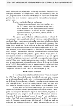 157
GOMES,Roberto.OAlienista:loucura,podereciência.TempoSocial;Rev.Sociol.USP,S.Paulo,5(1-2):145-160,1993(editadoemnov.1994).
morte. Mal erguia seu próprio mito, a ciência já encontrava um quixote-alie-
nista para lhe apontar seu fim (enquanto meta e enquanto morte) - mas, no
caso, os quixotes eram multidão triunfante, não só na ciência, mas também na
política e nas artes. Enquanto o século delirava, Machado limitava-se a com-
por seu texto.
E, nele, o projeto do Alienista ganha corpo:
“Supondo o espírito humano uma vasta concha, o meu
fim, Sr. Soares, é ver se posso extrair a pérola, que é a
razão; por outros termos, demarquemos definitivamente
os limites da razão e da loucura. A razão é o perfeito
equilíbrio de todas as faculdades; fora daí, insânia e
só insânia” (p. 261).
Pe. Lopes, a quem o Alienista confia a nova teoria, vê nela um ab-
surdo, ou, pelo menos, uma tarefa colossal. Mas nada pode resistir ao triunfo
da ciência. Para o esperto e assustado padre, a tarefa do Alienista tem dupla
face: é absurda, pois assim a vê do ângulo da teologia cristã, certamente alar-
mado com o pecado que é a pretensão de se desvendar a última razão dos
mistérios da mente humana: soberba e sacrilégio, desejo satânico de ser Deus.
Mas, manhoso, o bom padre dependura na sua frase um adendo estratégico:
tarefa colossal. Certamente lhe era difícil duvidar da ciência neste século de
tantos prodígios. Não absurdo, portanto - apenas colossal. Tarefa grande de-
mais para um homem. O cuidado se explica: quem sabe do que será capaz a
ciência? A religião declinante rende sua tímida homenagem à ciência. E o que
esta faz? Diz o texto: “A ciência contentou-se em estender a mão à teologia, -
com tal segurança, que a teologia não soube enfim se devia crer em si ou na
outra” (p. 262). Entre teologia e ciência, o abismo estava cavado e o cumpri-
mento condescendente e superior do Alienista unia e separava duas eras.
“Itaguaí e o universo ficavam à beira de uma revolução” (p. 262).
11. “A ciência é coisa séria”
O poder da ciência se instala definitivamente. “Tudo era loucura”
(p. 279). Poder sobre o século, poder frente à teologia, poder junto à câmara
de vereadores de Itaguaí - poder sobre o continente conquistado. Não só po-
der de desenvolver um discurso explicativo a respeito da mente humana, mas
algo mais radical: poder de estabelecer os limites entre razão e loucura e, feito
isso, trancafiar aqueles que, por um “ruim costume”, eram deixados à solta.
E mais: poder de colocar-se além do vulgo, que é medíocre, e dos
interesses dos mortais comuns, que distorcem a verdade. O Alienista é insus-
peito: seus atos jamais denunciarão impureza, mesquinharias, vinganças, es-
colhas políticas; serão sempre os atos de um sábio. “O marido era um sábio -
(raciocina D. Evarista quando da ‘torrente de loucos’) - não recolheria nin-
guém à Casa Verde sem prova evidente de loucura” (p. 266). Nem mesmo o
poder da Câmara prevalecerá sobre o Alienista, pois “a ciência não podia ser
emendada por votação administrativa”. Sequer o povo - ainda que seja em
 