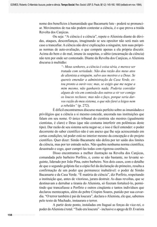 158
GOMES,Roberto.OAlienista:loucura,podereciência.TempoSocial;Rev.Sociol.USP,S.Paulo,5(1-2):145-160,1993(editadoemnov.1994).
nome dos benefícios à humanidade que Bacamarte lute - poderá se pronunci-
ar. Movimentos de rua não podem contestar a ciência, é o que prova a traída
Revolta dos Canjicas.
Ou seja: “A ciência é a ciência”, repete o Alienista diante de dúvi-
das, ataques, desconfianças, imaginando se seu opositor não será mais um
caso a trancafiar. A ciência não deve explicações a ninguém, tem suas própri-
as normas de auto-avaliação, o que compete apenas a ela própria discutir.
Acima do bem e do mal, imune às suspeitas, o sábio (encarnação da ciência)
não tem por onde ser contestado. Diante da Revolta dos Canjicas, o Alienista
discursa à multidão:
“- Meus senhores, a ciência é coisa séria, e merece ser
tratada com seriedade. Não dou razão dos meus atos
de alienista a ninguém, salvo aos mestres e a Deus. Se
quereis emendar a administração da Casa Verde, es-
tou pronto a ouvir-vos; mas, se exigis que me negue a
mim mesmo, não ganhareis nada. Poderia convidar
alguns de vós em comissão dos outros a vir ver comigo
os loucos reclusos; mas não o faço, porque seria dar-
vos razão do meu sistema, o que não farei a leigos nem
a rebeldes” (p. 272).
É difícil encontrarmos discurso mais perfeito sobre as imunidades e
privilégios que a ciência a si mesmo concede, ancorada nas instituições que
falam em seu nome. O único tribunal do cientista são mestres (igualmente
cientistas, é claro) e Deus (que não costuma interferir em polêmicas deste
tipo). Dar razão de seu sistema seria negar-se; e isso é fácil entender: o poder
decorrente do saber científico não é um anexo que lhe seja acrescentado em
certas condições; tal poder está no interior mesmo da concepção e do projeto
científico. Quer dizer: Simão Bacamarte não delira por ter saído dos limites
da ciência, mas por ter entrado neles. Não quebra nenhuma norma científica;
desastrado e cego, quer cumprí-las todas com rigorosa coerência.
Disso encontramos a melhor ilustração na Revolta dos Canjicas,
comandada pelo barbeiro Porfírio, e, como se não bastante, no levante se-
guinte, liderado por João Pina, outro barbeiro. Nos dois casos, com o detalhe
de que o segundo golpista faz a cópia fiel da declaração do primeiro, resulta a
confirmação de um poder que permanece inabalável: o poder de Simão
Bacamarte e da Casa Verde. “É matéria de ciência”, diz Porfírio, respeitando
a instituição que, antes de vitorioso, jurara destruir. As duas revoltas, que se
destinavam a derrubar a tirania do Alienista, só fizeram fortalecê-lo, permi-
tindo que trancafiasse a Porfírio e outros cinqüenta e tantos indivíduos que
declarou mentecaptos, além do pobre Crispim Soares, punido por sua covar-
dia. “O terror também é pai da loucura”, declara o Alienista, ele que, sabemos
pelo texto de Machado, instaurara o terror.
A partir deste ponto, instaladas em Itaguaí as forças do vice-rei, o
poder doAlienista é total. “Tudo era loucura” - inclusive o apego de D. Evarista
 