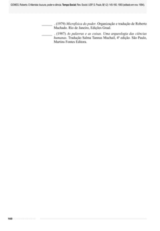 160
GOMES,Roberto.OAlienista:loucura,podereciência.TempoSocial;Rev.Sociol.USP,S.Paulo,5(1-2):145-160,1993(editadoemnov.1994).
______ . (1979) Microfísica do poder. Organização e tradução de Roberto
Machado. Rio de Janeiro, Edições Graal.
______ . (1987) As palavras e as coisas. Uma arqueologia das ciências
humanas. Tradução Salma Tannus Muchail, 4ª edição. São Paulo,
Martins Fontes Editora.
 