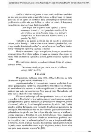 147
GOMES,Roberto.OAlienista:loucura,podereciência.TempoSocial;Rev.Sociol.USP,S.Paulo,5(1-2):145-160,1993(editadoemnov.1994).
A ciência não fracassa jamais. A nova teoria também se revela fal-
sa, mas uma novíssima teoria se avizinha. A rigor só há um louco em Itaguaí,
posto que só um dentre os habitantes deste continente pode ser tido como
perfeitamente equilibrado, sem defeitos ou vícios: ele próprio. E Bacamarte
mergulha mais além em busca da última verdade.
“Nem rogos nem sugestões nem lágrimas o detive-
ram um só instante. (...) - A questão é científica, dizia
ele; trata-se de uma doutrina nova, cujo primeiro
exemplo sou eu. Reúno em mim mesmo a teoria e a
prática” (p. 288).
Tratando-se de questão científica, não dá ouvidos a sentimentos
miúdos, coisas do vulgo - “com os olhos acesos da convicção científica, tran-
cou os ouvidos à saudade da mulher” - e trancafiou-se na Casa Verde, inteira-
mente voltado para o estudo e a cura de si mesmo.
História comovente: cego a seus próprios destroços, o caminhante
segue em frente. O cavaleiro andante preserva sua imagem: olhos postos no
futuro onde, celebrante e seguidor da ciência, pensa conquistar o paraíso da
razão.
Dezessete meses depois, segundo cronistas da época, ali seria en-
contrado morto,
“No mesmo estado em que entrou, sem ter podido al-
cançar nada” (p. 288).
2. Um século
Originalmente publicado entre 1881 e 1882, O Alienista faz parte
da coletânea Papéis Avulsos, editada em 1882.
As datas desta obra já centenária nos colocam nos limites de um
século que se assumiu cientificista e nos arredores de modificações substanci-
ais na vida brasileira: estão no ar os ideais republicanos e o positivismo é um
caldo no qual todos parecem imersos. Nem todos, é claro. Machado não está
entre eles: o olhar cético não o abandona.
Um século seria tempo suficiente para corroer uma obra. Mas não é
o caso. Em O Alienista talvez seja legítimo descobrir um tratamento inédito e
quase profético da questão da loucura, já que as ligações entre poder, ciência
e loucura só virão a ser debatidas explicitamente na década de 1960. Privile-
giando a análise da loucura como momento de eclosão do pensamento de
uma época, Machado realiza dela um desvelamento que incide sobre um ân-
gulo decisivo da questão: sua face política. Ou seja: interessa a Machado o
jogo de forças que se defrontam em torno da normatização (toda a tragédia de
Bacamarte oscila entre os diversos critérios de normalidade que busca colo-
car em prática) posta em andamento pela ciência, que se imaginava tão nobre
e imparcial. Assim, a fala da medicina psiquiátrica é tratada como exercício
de poder: o que autoriza Bacamarte a agir “virgulando as falas de um olhar
que metia medo aos mais heróicos” (p. 260).
 